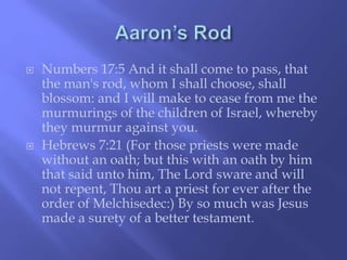  Numbers 17:5 And it shall come to pass, that 
the man's rod, whom I shall choose, shall 
blossom: and I will make to cease from me the 
murmurings of the children of Israel, whereby 
they murmur against you. 
 Hebrews 7:21 (For those priests were made 
without an oath; but this with an oath by him 
that said unto him, The Lord sware and will 
not repent, Thou art a priest for ever after the 
order of Melchisedec:) By so much was Jesus 
made a surety of a better testament. 
 