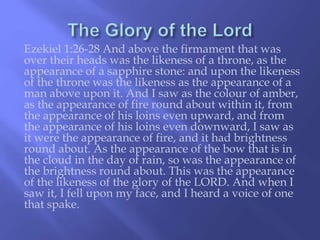 Ezekiel 1:26-28 And above the firmament that was 
over their heads was the likeness of a throne, as the 
appearance of a sapphire stone: and upon the likeness 
of the throne was the likeness as the appearance of a 
man above upon it. And I saw as the colour of amber, 
as the appearance of fire round about within it, from 
the appearance of his loins even upward, and from 
the appearance of his loins even downward, I saw as 
it were the appearance of fire, and it had brightness 
round about. As the appearance of the bow that is in 
the cloud in the day of rain, so was the appearance of 
the brightness round about. This was the appearance 
of the likeness of the glory of the LORD. And when I 
saw it, I fell upon my face, and I heard a voice of one 
that spake. 
 