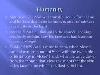  Matthew 17:2 And was transfigured before them: 
and his face did shine as the sun, and his raiment 
was white as the light. 
 Acts 6:15 And all that sat in the council, looking 
stedfastly on him, saw his face as it had been the 
face of an angel. 
 Exodus 34:29 And it came to pass, when Moses 
came down from mount Sinai with the two tables 
of testimony in Moses' hand, when he came down 
from the mount, that Moses wist not that the skin 
of his face shone while he talked with him. 
 