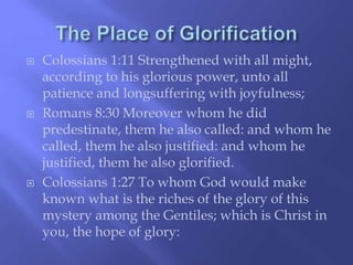  Colossians 1:11 Strengthened with all might, 
according to his glorious power, unto all 
patience and longsuffering with joyfulness; 
 Romans 8:30 Moreover whom he did 
predestinate, them he also called: and whom he 
called, them he also justified: and whom he 
justified, them he also glorified. 
 Colossians 1:27 To whom God would make 
known what is the riches of the glory of this 
mystery among the Gentiles; which is Christ in 
you, the hope of glory: 
 