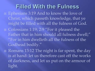  Ephesians 3:19 And to know the love of 
Christ, which passeth knowledge, that ye 
might be filled with all the fulness of God. 
 Colossians 1:19; 2:9 “For it pleased the 
Father that in him should all fulness dwell;” 
“For in him dwelleth all the fulness of the 
Godhead bodily.” 
 Romans 13:12 The night is far spent, the day 
is at hand: let us therefore cast off the works 
of darkness, and let us put on the armour of 
light. 
 