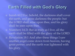  Isaiah 60:2 For, behold, the darkness shall cover 
the earth, and gross darkness the people: but 
the LORD shall arise upon thee, and his glory 
shall be seen upon thee. 
 Numbers 14:21 But as truly as I live, all the 
earth shall be filled with the glory of the LORD. 
 Revelation 18:1 And after these things I saw 
another angel come down from heaven, having 
great power; and the earth was lightened with 
his glory. 
 