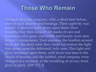 I looked upon the company, who, a short time before, 
were in such distress and bondage. Their captivity was 
turned. A glorious light shone upon them. How 
beautiful they then looked! All marks of care and 
weariness were gone, and health and beauty were seen 
in every countenance. Their enemies, the heathen around 
them, fell like dead men; they could not endure the light 
that shone upon the delivered, holy ones. This light and 
glory remained upon them, until Jesus was seen in the 
clouds of heaven, and the faithful, tried company were 
changed in a moment, in the twinkling of an eye, from 
glory to glory. {EW 272.3} 
