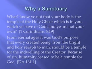 What? know ye not that your body is the 
temple of the Holy Ghost which is in you, 
which ye have of God, and ye are not your 
own? (1 Corinthians 6:19) 
From eternal ages it was God's purpose 
that every created being, from the bright 
and holy seraph to man, should be a temple 
for the indwelling of the Creator. Because 
of sin, humanity ceased to be a temple for 
God. {DA 161.1} 
 