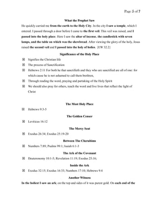 Page 5 of 7
WWhhaatt tthhee PPrroopphheett SSaaww
He quickly carried me from the earth to the Holy City. In the city I saw a temple, which I
entered. I passed through a door before I came to the first veil. This veil was raised, and I
passed into the holy place. Here I saw the altar of incense, the candlestick with seven
lamps, and the table on which was the shewbread. After viewing the glory of the holy, Jesus
raised the second veil and I passed into the holy of holies. {EW 32.2}
SSiiggnniiffiiccaannccee ooff tthhee HHoollyy PPllaaccee
 Signifies the Christian life
 The process of Sanctification
 Hebrews 2:11 For both he that sanctifieth and they who are sanctified are all of one: for
which cause he is not ashamed to call them brethren,
 Through reading the word, praying and partaking of the Holy Spirit
 We should also pray for others, teach the word and live lives that reflect the light of
Christ
TThhee MMoosstt HHoollyy PPllaaccee
 Hebrews 9:3-5
TThhee GGoollddeenn CCeennsseerr
 Leviticus 16:12
TThhee MMeerrccyy SSeeaatt
 Exodus 26:34; Exodus 25:19-20
BBeettwweeeenn TThhee CChheerruubbiimmss
 Numbers 7:89; Psalms 99:1; Isaiah 6:1-3
TThhee AArrkk ooff tthhee CCoovveennaanntt
 Deuteronomy 10:1-5; Revelation 11:19; Exodus 25:16;
IInnssiiddee tthhee AArrkk
 Exodus 32:15; Exodus 16:33; Numbers 17:10; Hebrews 9:4
AAnnootthheerr WWiittnneessss
In the holiest I saw an ark; on the top and sides of it was purest gold. On each end of the
 