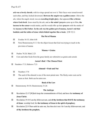Page 6 of 7
ark was a lovely cherub, with its wings spread out over it. Their faces were turned toward
each other, and they looked downward. Between the angels was a golden censer. Above the
ark, where the angels stood, was an exceeding bright glory, that appeared like a throne
where God dwelt. Jesus stood by the ark, and as the saints’ prayers came up to Him, the
incense in the censer would smoke, and He would offer up their prayers with the smoke of
the incense to His Father. In the ark was the golden pot of manna, Aaron’s rod that
budded, and the tables of stone which folded together like a book. {EW 32.3}
TThhee PPoott ooff MMaannnnaa
 Exodus 16:15; John 6:48
 Note Deuteronomy 8:1-3 for the object lesson that God was trying to teach in the
provision of manna
MMaannnnaa == GGrraaiinnss
 Psalms 78:24; Mark 2:23
 Corn and other foods from the grass family are referred to as grains and cereals
AAaarroonn’’ss RRoodd == TThhee CChhoosseenn PPrriieesstt
 Numbers 17:5; Hebrews 7:21
AAllmmoonndd == FFrruuiitt aanndd NNuutt
 Numbers 17:8
 The seed of the almond is one of the most potent nuts. The fleshy outer coat can be
eaten as fruit. Both can be eaten raw.
BBooookk ooff tthhee LLaaww
 Deuteronomy 30:10; Deuteronomy 31:26
TThhee AAnnttiittyyppee
 RReevveellaattiioonn 1122::1177 [[WW]]hhiicchh kkeeeepp tthhee ccoommmmaannddmmeennttss ooff GGoodd,, aanndd hhaavvee tthhee tteessttiimmoonnyy ooff
JJeessuuss CChhrriisstt..
 RReevveellaattiioonn 1199::1100 II aamm tthhyy ffeelllloowwsseerrvvaanntt,, aanndd ooff tthhyy bbrreetthhrreenn tthhaatt HHAAVVEE tthhee tteessttiimmoonnyy
ooff JJeessuuss:: wwoorrsshhiipp GGoodd:: ffoorr tthhee tteessttiimmoonnyy ooff JJeessuuss iiss tthhee ssppiirriitt ooff pprroopphheeccyy..
 RReevveellaattiioonn 2222::99 TThheenn ssaaiitthh hhee uunnttoo mmee,, SSeeee tthhoouu ddoo iitt nnoott:: ffoorr II aamm tthhyy ffeelllloowwsseerrvvaanntt,, aanndd
ooff tthhyy bbrreetthhrreenn tthhee pprroopphheettss,,
 