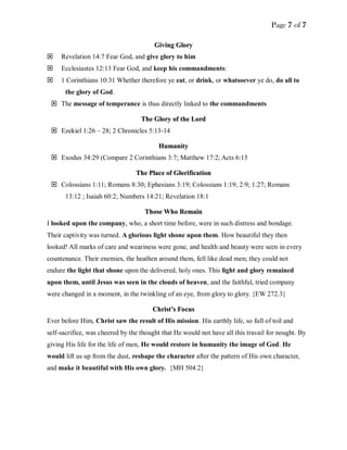 Page 7 of 7
GGiivviinngg GGlloorryy
 Revelation 14:7 Fear God, and give glory to him
 Ecclesiastes 12:13 Fear God, and keep his commandments:
 1 Corinthians 10:31 Whether therefore ye eat, or drink, or whatsoever ye do, do all to
the glory of God.
 The message of temperance is thus directly linked to the commandments
TThhee GGlloorryy ooff tthhee LLoorrdd
 Ezekiel 1:26 – 28; 2 Chronicles 5:13-14
HHuummaanniittyy
 Exodus 34:29 (Compare 2 Corinthians 3:7; Matthew 17:2; Acts 6:15
TThhee PPllaaccee ooff GGlloorriiffiiccaattiioonn
 Colossians 1:11; Romans 8:30; Ephesians 3:19; Colossians 1:19; 2:9; 1:27; Romans
13:12 ; Isaiah 60:2; Numbers 14:21; Revelation 18:1
TThhoossee WWhhoo RReemmaaiinn
I looked upon the company, who, a short time before, were in such distress and bondage.
Their captivity was turned. A glorious light shone upon them. How beautiful they then
looked! All marks of care and weariness were gone, and health and beauty were seen in every
countenance. Their enemies, the heathen around them, fell like dead men; they could not
endure the light that shone upon the delivered, holy ones. This light and glory remained
upon them, until Jesus was seen in the clouds of heaven, and the faithful, tried company
were changed in a moment, in the twinkling of an eye, from glory to glory. {EW 272.3}
CChhrriisstt’’ss FFooccuuss
Ever before Him, Christ saw the result of His mission. His earthly life, so full of toil and
self-sacrifice, was cheered by the thought that He would not have all this travail for nought. By
giving His life for the life of men, He would restore in humanity the image of God. He
would lift us up from the dust, reshape the character after the pattern of His own character,
and make it beautiful with His own glory. {MH 504.2}
 