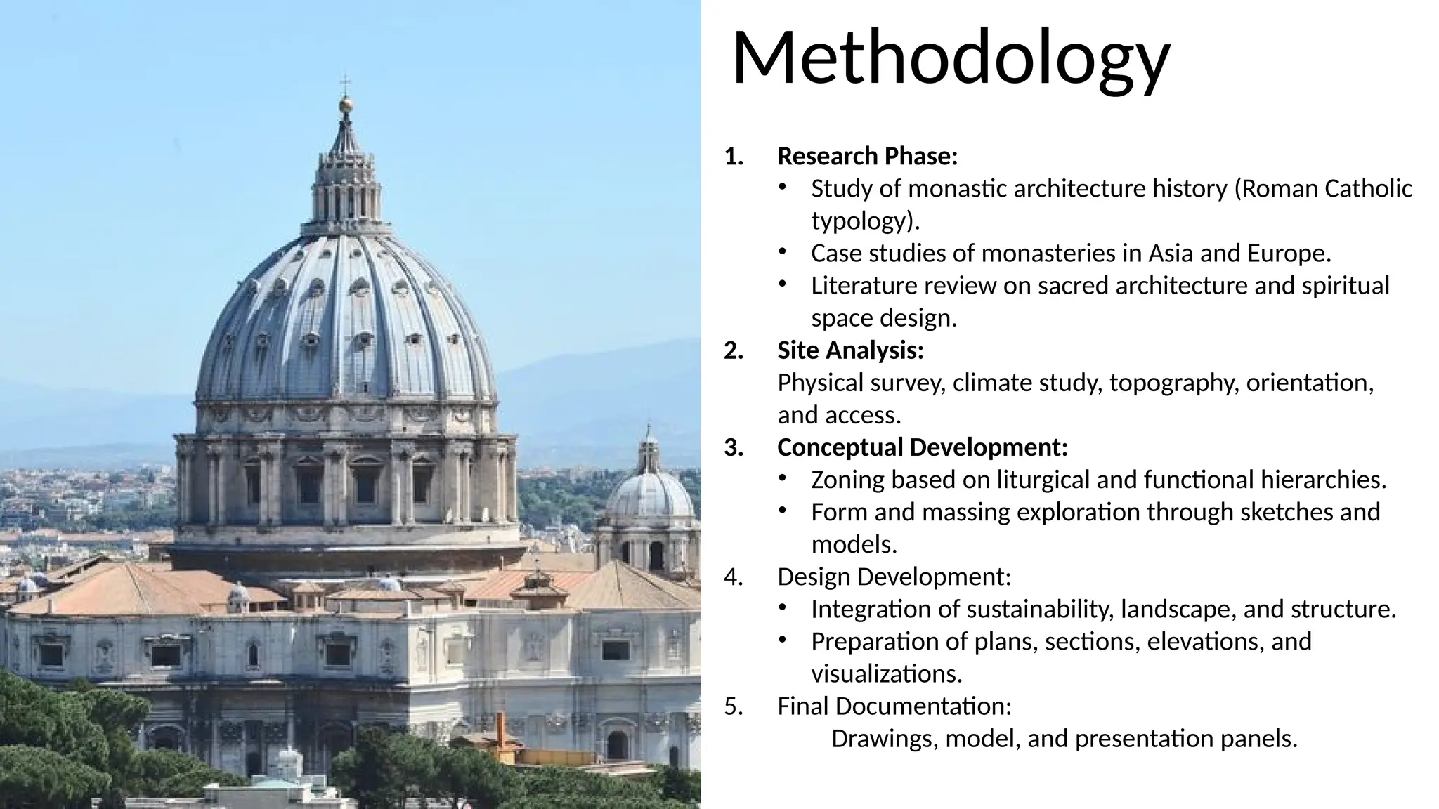 1. Research Phase:
• Study of monastic architecture history (Roman Catholic
typology).
• Case studies of monasteries in Asia and Europe.
• Literature review on sacred architecture and spiritual
space design.
2. Site Analysis:
Physical survey, climate study, topography, orientation,
and access.
3. Conceptual Development:
• Zoning based on liturgical and functional hierarchies.
• Form and massing exploration through sketches and
models.
4. Design Development:
• Integration of sustainability, landscape, and structure.
• Preparation of plans, sections, elevations, and
visualizations.
5. Final Documentation:
Drawings, model, and presentation panels.
Methodology
 