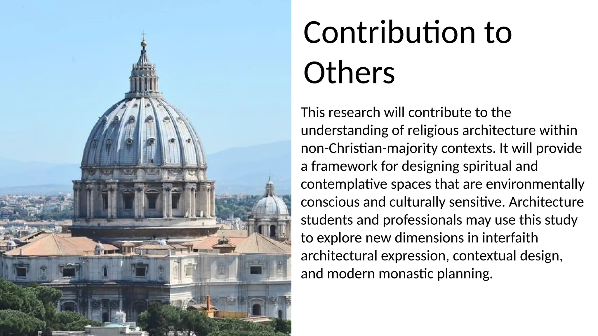 This research will contribute to the
understanding of religious architecture within
non-Christian-majority contexts. It will provide
a framework for designing spiritual and
contemplative spaces that are environmentally
conscious and culturally sensitive. Architecture
students and professionals may use this study
to explore new dimensions in interfaith
architectural expression, contextual design,
and modern monastic planning.
Contribution to
Others
 