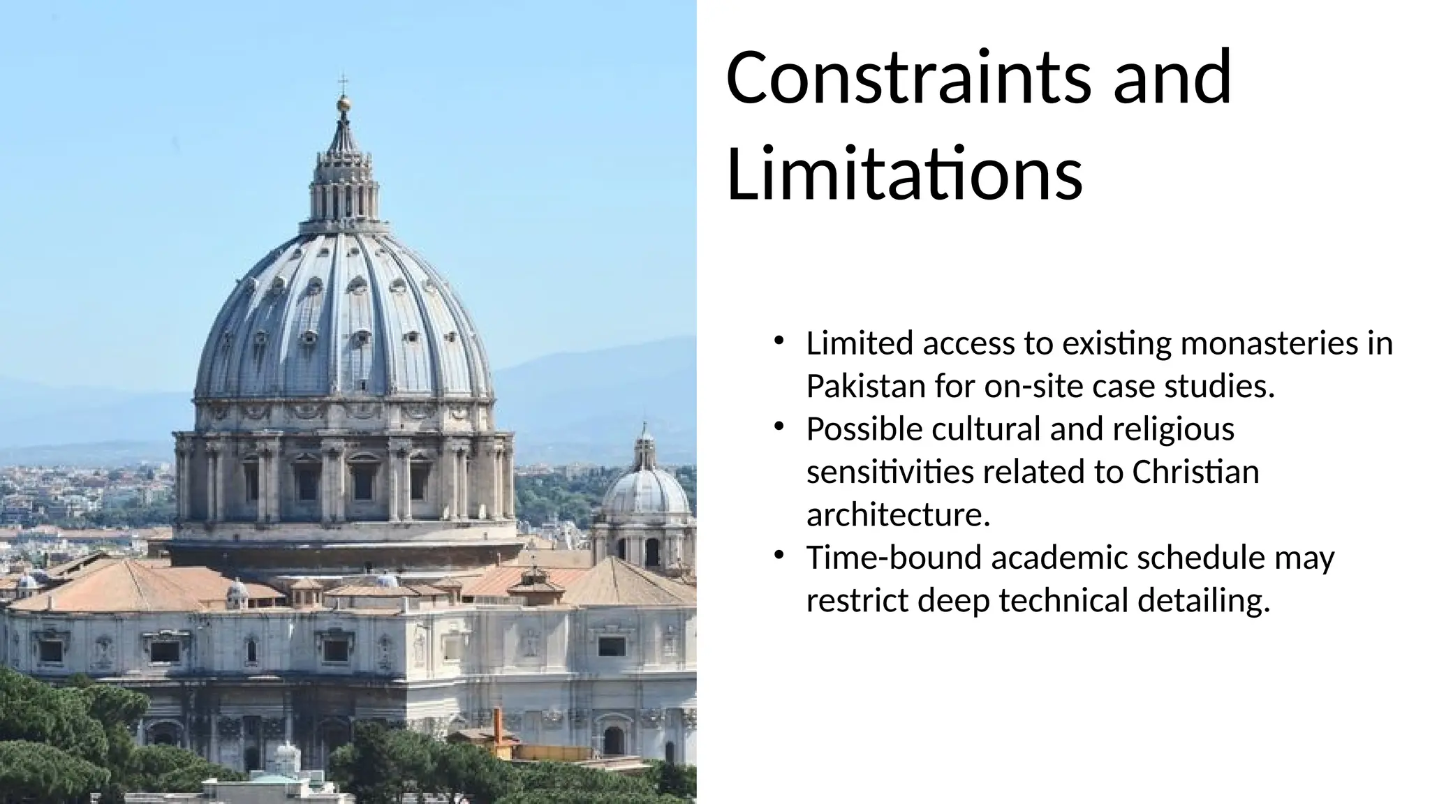 • Limited access to existing monasteries in
Pakistan for on-site case studies.
• Possible cultural and religious
sensitivities related to Christian
architecture.
• Time-bound academic schedule may
restrict deep technical detailing.
Constraints and
Limitations
 