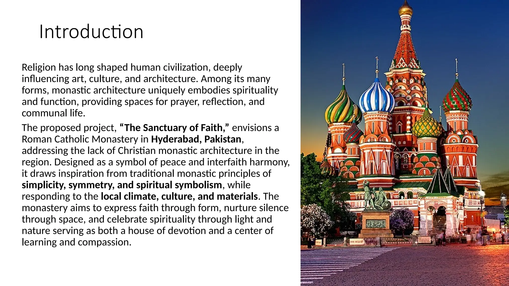 Introduction
Religion has long shaped human civilization, deeply
influencing art, culture, and architecture. Among its many
forms, monastic architecture uniquely embodies spirituality
and function, providing spaces for prayer, reflection, and
communal life.
The proposed project, “The Sanctuary of Faith,” envisions a
Roman Catholic Monastery in Hyderabad, Pakistan,
addressing the lack of Christian monastic architecture in the
region. Designed as a symbol of peace and interfaith harmony,
it draws inspiration from traditional monastic principles of
simplicity, symmetry, and spiritual symbolism, while
responding to the local climate, culture, and materials. The
monastery aims to express faith through form, nurture silence
through space, and celebrate spirituality through light and
nature serving as both a house of devotion and a center of
learning and compassion.
 
