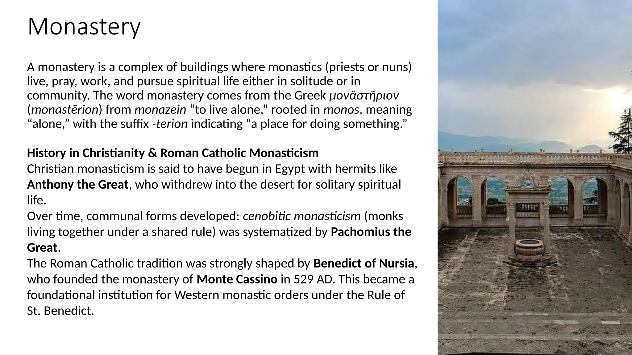 Monastery
A monastery is a complex of buildings where monastics (priests or nuns)
live, pray, work, and pursue spiritual life either in solitude or in
community. The word monastery comes from the Greek μονᾰστῆριον
(monastērion) from monazein “to live alone,” rooted in monos, meaning
“alone,” with the suffix -terion indicating “a place for doing something.”
History in Christianity & Roman Catholic Monasticism
Christian monasticism is said to have begun in Egypt with hermits like
Anthony the Great, who withdrew into the desert for solitary spiritual
life.
Over time, communal forms developed: cenobitic monasticism (monks
living together under a shared rule) was systematized by Pachomius the
Great.
The Roman Catholic tradition was strongly shaped by Benedict of Nursia,
who founded the monastery of Monte Cassino in 529 AD. This became a
foundational institution for Western monastic orders under the Rule of
St. Benedict.
 
