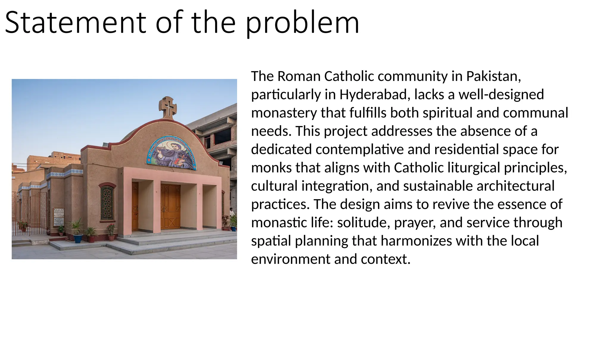 The Roman Catholic community in Pakistan,
particularly in Hyderabad, lacks a well-designed
monastery that fulfills both spiritual and communal
needs. This project addresses the absence of a
dedicated contemplative and residential space for
monks that aligns with Catholic liturgical principles,
cultural integration, and sustainable architectural
practices. The design aims to revive the essence of
monastic life: solitude, prayer, and service through
spatial planning that harmonizes with the local
environment and context.
Statement of the problem
 