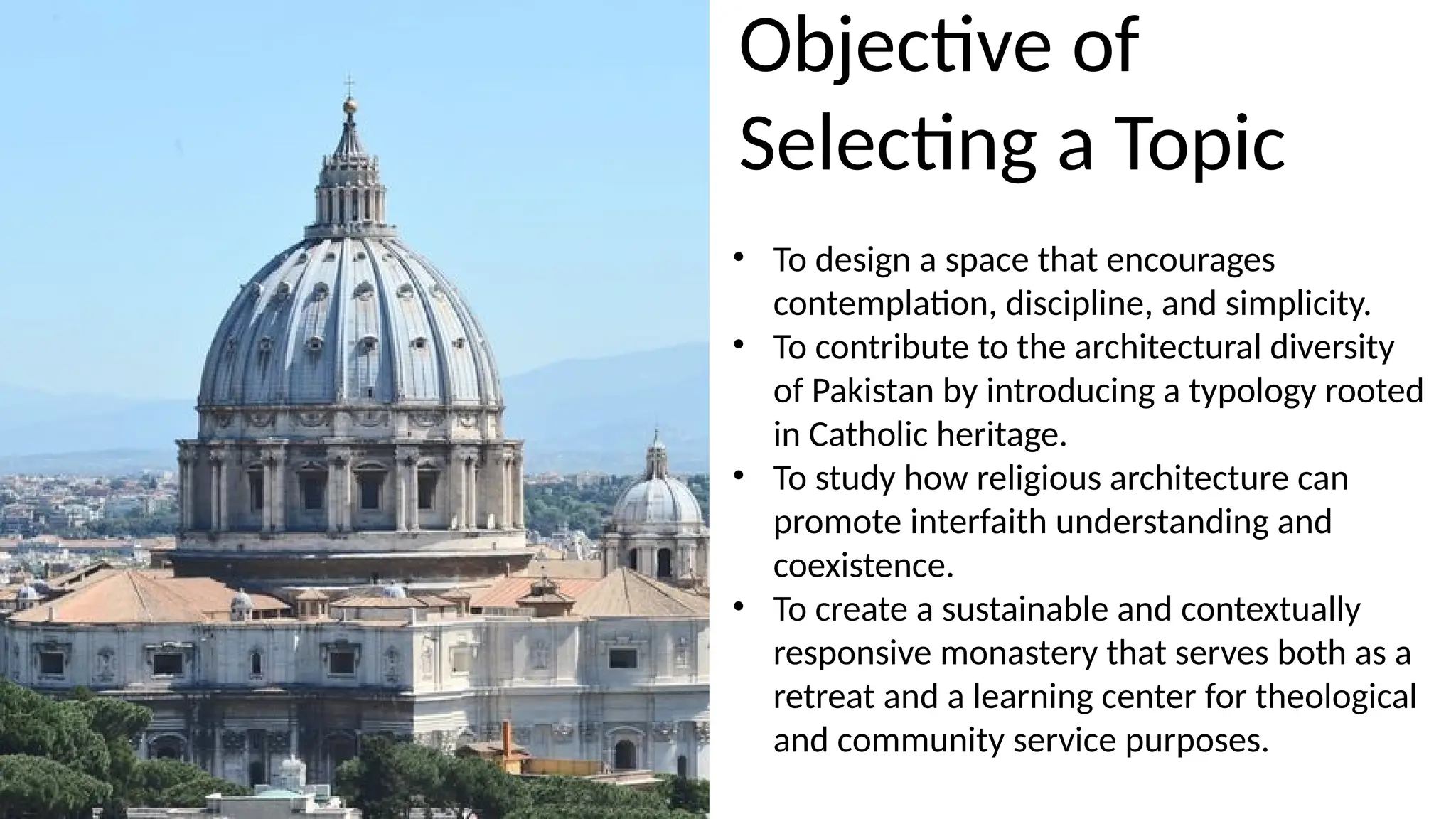 • To design a space that encourages
contemplation, discipline, and simplicity.
• To contribute to the architectural diversity
of Pakistan by introducing a typology rooted
in Catholic heritage.
• To study how religious architecture can
promote interfaith understanding and
coexistence.
• To create a sustainable and contextually
responsive monastery that serves both as a
retreat and a learning center for theological
and community service purposes.
Objective of
Selecting a Topic
 