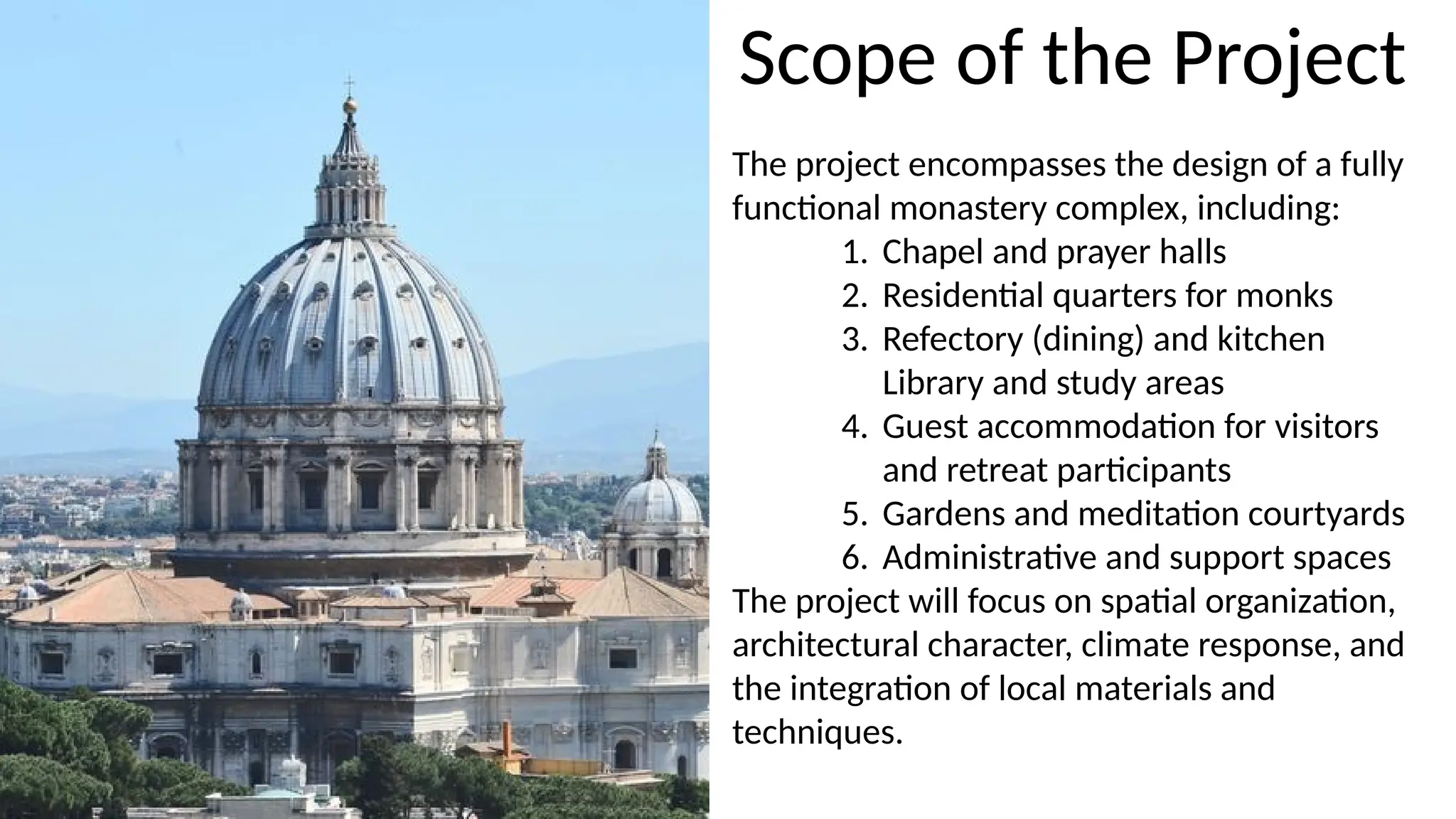 The project encompasses the design of a fully
functional monastery complex, including:
1. Chapel and prayer halls
2. Residential quarters for monks
3. Refectory (dining) and kitchen
Library and study areas
4. Guest accommodation for visitors
and retreat participants
5. Gardens and meditation courtyards
6. Administrative and support spaces
The project will focus on spatial organization,
architectural character, climate response, and
the integration of local materials and
techniques.
Scope of the Project
 