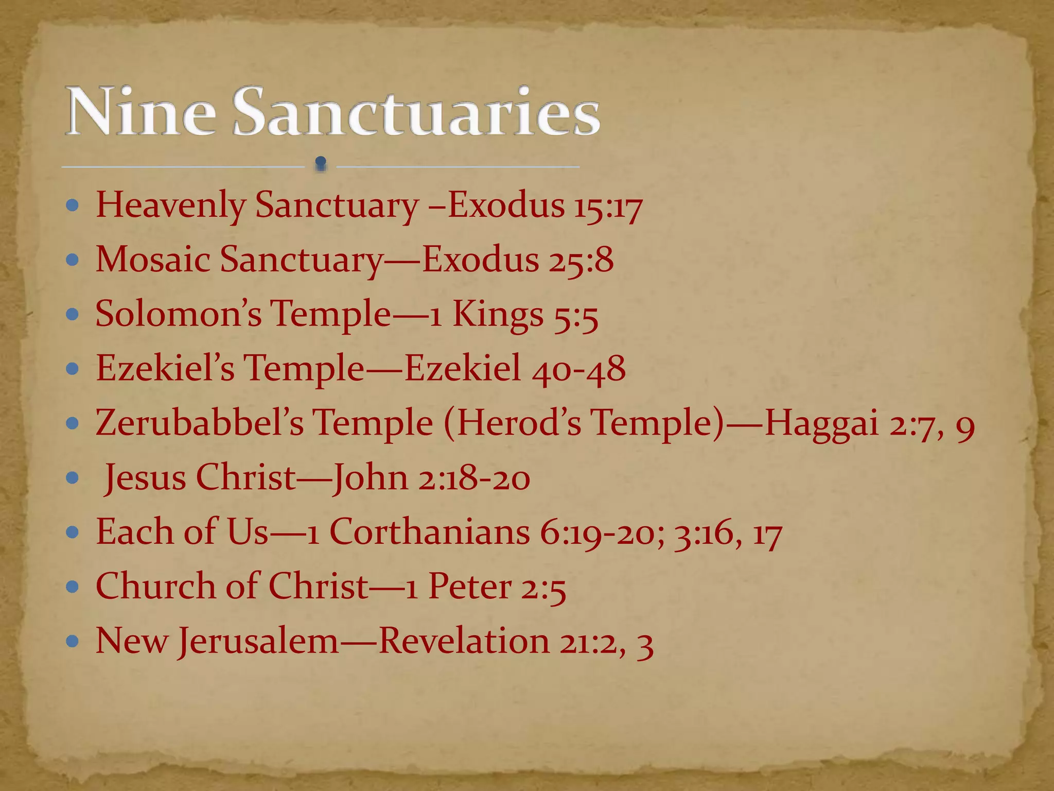  Heavenly Sanctuary –Exodus 15:17
 Mosaic Sanctuary—Exodus 25:8
 Solomon’s Temple—1 Kings 5:5
 Ezekiel’s Temple—Ezekiel 40-48
 Zerubabbel’s Temple (Herod’s Temple)—Haggai 2:7, 9
 Jesus Christ—John 2:18-20
 Each of Us—1 Corthanians 6:19-20; 3:16, 17
 Church of Christ—1 Peter 2:5
 New Jerusalem—Revelation 21:2, 3
 