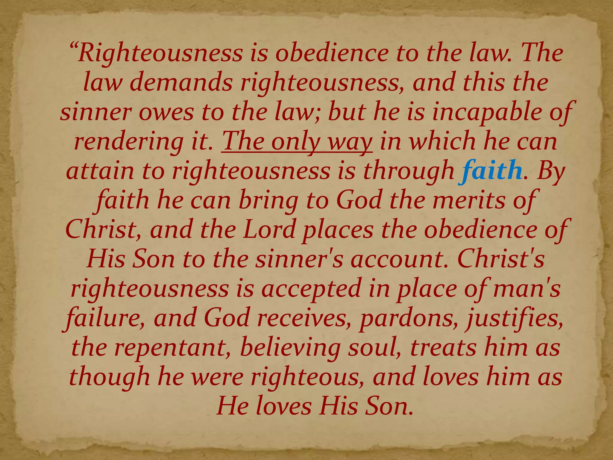 “Righteousness is obedience to the law. The
law demands righteousness, and this the
sinner owes to the law; but he is incapable of
rendering it. The only way in which he can
attain to righteousness is through faith. By
faith he can bring to God the merits of
Christ, and the Lord places the obedience of
His Son to the sinner's account. Christ's
righteousness is accepted in place of man's
failure, and God receives, pardons, justifies,
the repentant, believing soul, treats him as
though he were righteous, and loves him as
He loves His Son.
 