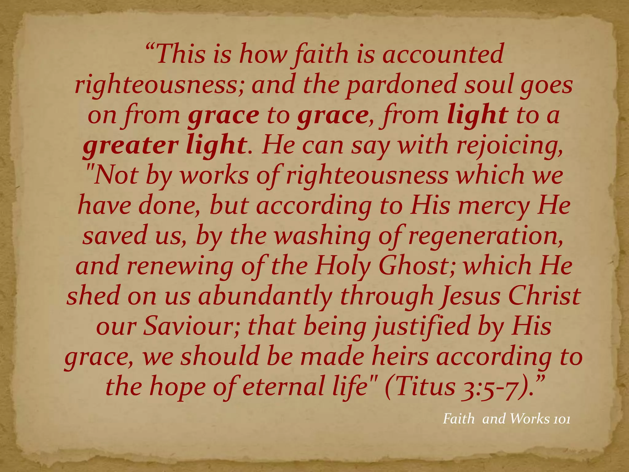 “This is how faith is accounted
righteousness; and the pardoned soul goes
on from grace to grace, from light to a
greater light. He can say with rejoicing,
"Not by works of righteousness which we
have done, but according to His mercy He
saved us, by the washing of regeneration,
and renewing of the Holy Ghost; which He
shed on us abundantly through Jesus Christ
our Saviour; that being justified by His
grace, we should be made heirs according to
the hope of eternal life" (Titus 3:5-7).”
Faith and Works 101
 