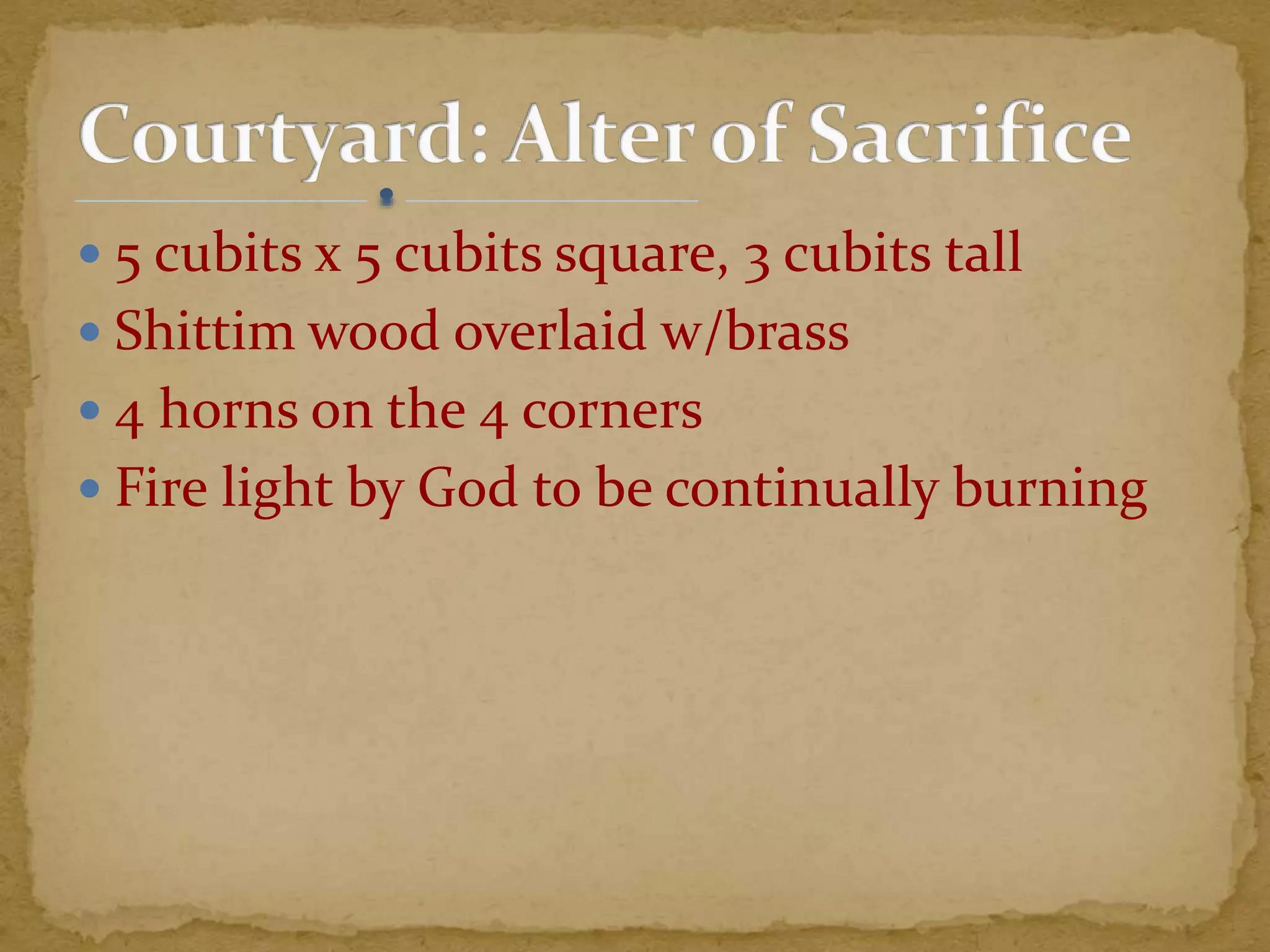  5 cubits x 5 cubits square, 3 cubits tall
 Shittim wood overlaid w/brass
 4 horns on the 4 corners
 Fire light by God to be continually burning
 