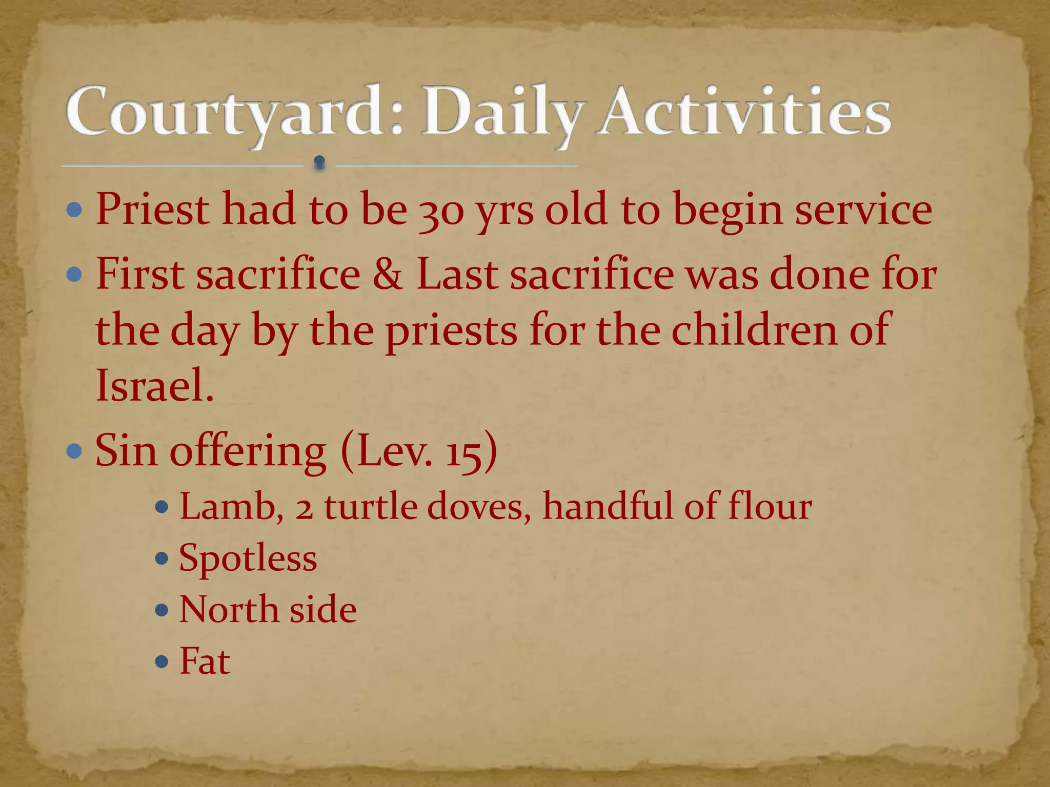  Priest had to be 30 yrs old to begin service
 First sacrifice & Last sacrifice was done for
the day by the priests for the children of
Israel.
 Sin offering (Lev. 15)
 Lamb, 2 turtle doves, handful of flour
 Spotless
 North side
 Fat
 