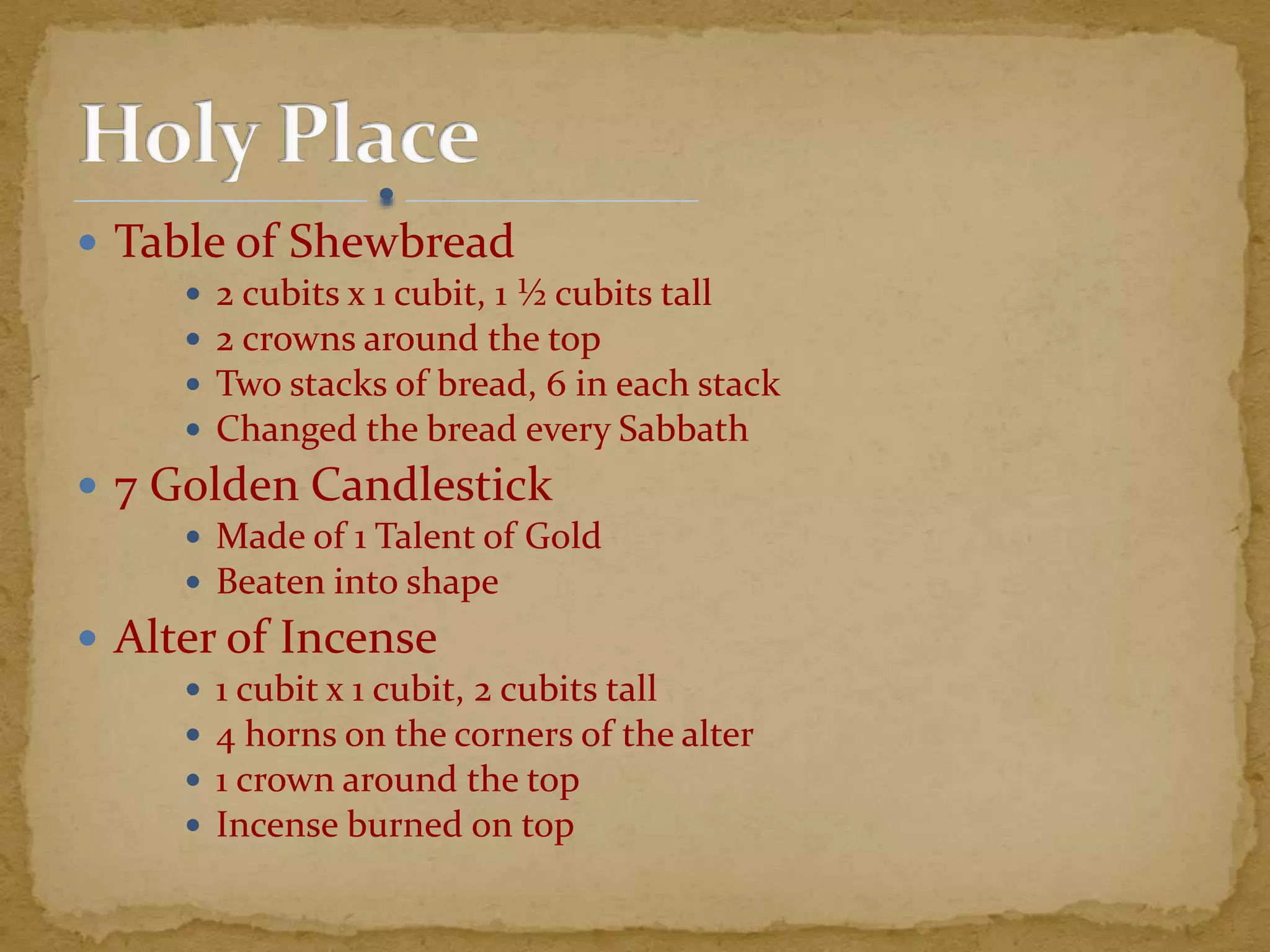  Table of Shewbread
 2 cubits x 1 cubit, 1 ½ cubits tall
 2 crowns around the top
 Two stacks of bread, 6 in each stack
 Changed the bread every Sabbath
 7 Golden Candlestick
 Made of 1 Talent of Gold
 Beaten into shape
 Alter of Incense
 1 cubit x 1 cubit, 2 cubits tall
 4 horns on the corners of the alter
 1 crown around the top
 Incense burned on top
 