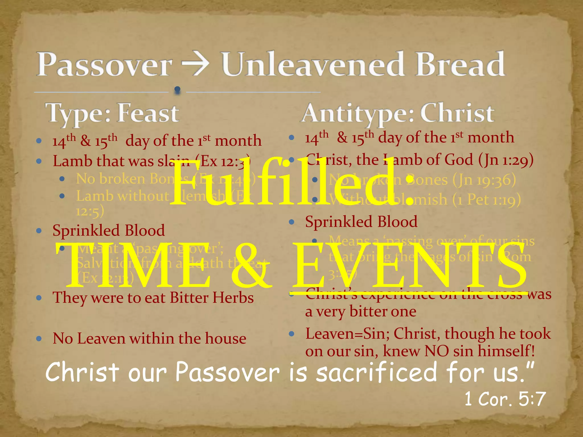  14th & 15th day of the 1st month
 Lamb that was slain (Ex 12:3)
 No broken Bones (Ex 12:46)
 Lamb without blemish (Ex
12:5)
 Sprinkled Blood
 Meant a ‘passing over’;
Salvation from a death threat
(Ex 12:13)
 They were to eat Bitter Herbs
 No Leaven within the house
Christ our Passover is sacrificed for us.”
1 Cor. 5:7
 14th & 15th day of the 1st month
 Christ, the Lamb of God (Jn 1:29)
 No broken Bones (Jn 19:36)
 Without blemish (1 Pet 1:19)
 Sprinkled Blood
 Means a ‘passing over’ of our sins
that bring the wages of sin (Rom
3:25)
 Christ’s experience on the cross was
a very bitter one
 Leaven=Sin; Christ, though he took
on our sin, knew NO sin himself!
Fulfilled:
TIME & EVENTS
 