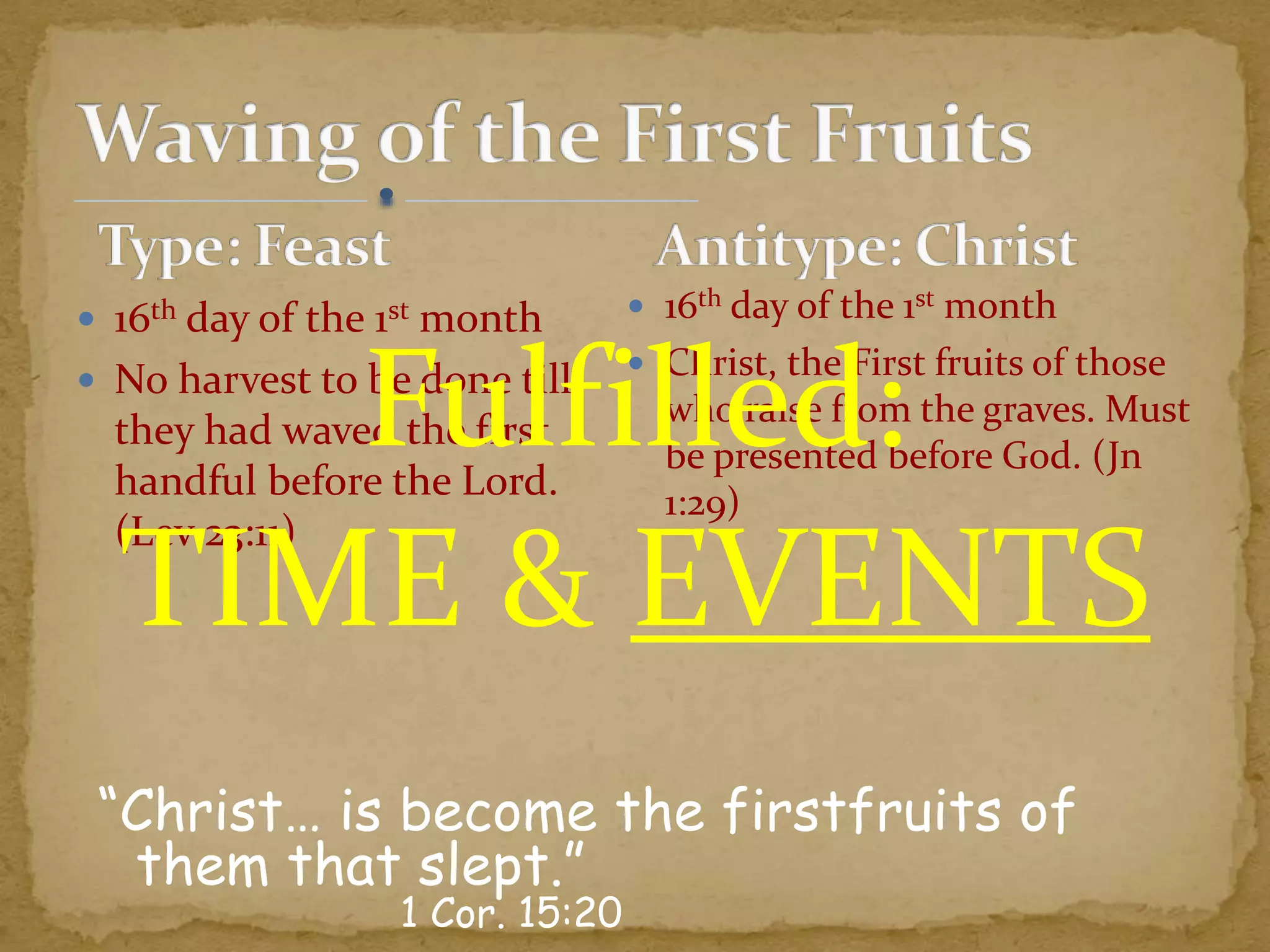  16th day of the 1st month
 No harvest to be done till
they had waved the first
handful before the Lord.
(Lev 23:11)
“Christ… is become the firstfruits of
them that slept.”
1 Cor. 15:20
 16th day of the 1st month
 Christ, the First fruits of those
who raise from the graves. Must
be presented before God. (Jn
1:29)
Fulfilled:
TIME & EVENTS
 