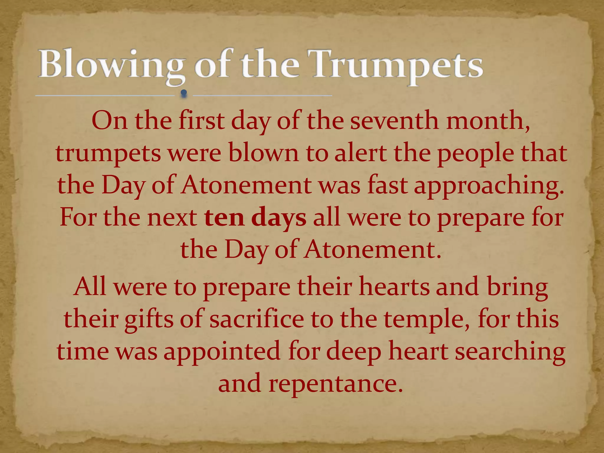 On the first day of the seventh month,
trumpets were blown to alert the people that
the Day of Atonement was fast approaching.
For the next ten days all were to prepare for
the Day of Atonement.
All were to prepare their hearts and bring
their gifts of sacrifice to the temple, for this
time was appointed for deep heart searching
and repentance.
 