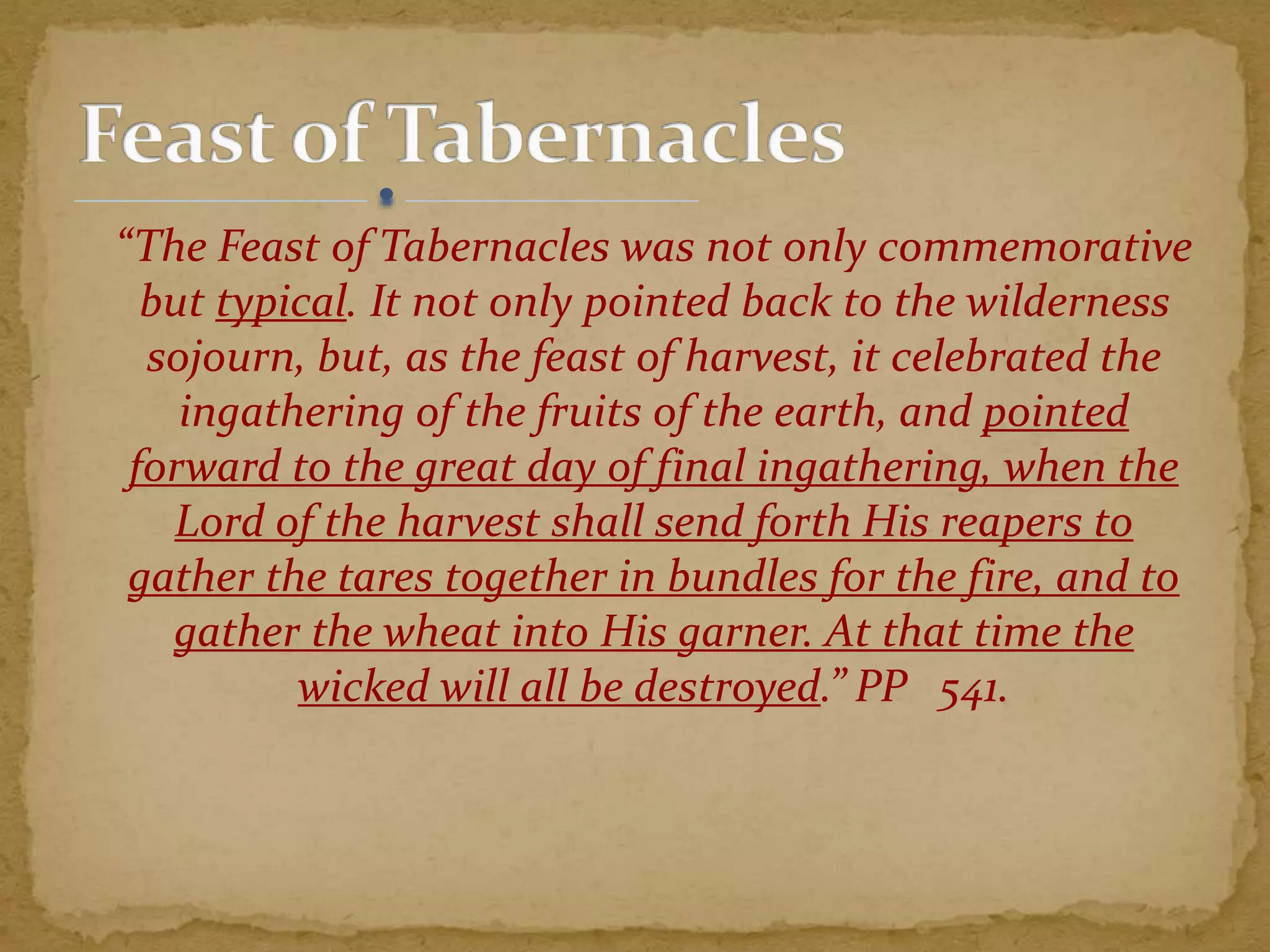 “The Feast of Tabernacles was not only commemorative
but typical. It not only pointed back to the wilderness
sojourn, but, as the feast of harvest, it celebrated the
ingathering of the fruits of the earth, and pointed
forward to the great day of final ingathering, when the
Lord of the harvest shall send forth His reapers to
gather the tares together in bundles for the fire, and to
gather the wheat into His garner. At that time the
wicked will all be destroyed.” PP 541.
 
