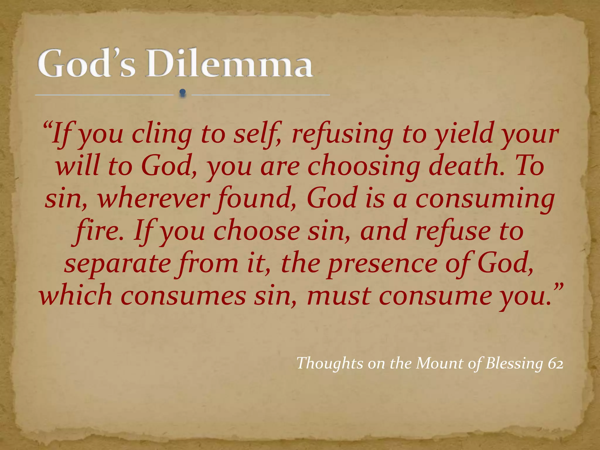 “If you cling to self, refusing to yield your
will to God, you are choosing death. To
sin, wherever found, God is a consuming
fire. If you choose sin, and refuse to
separate from it, the presence of God,
which consumes sin, must consume you.”
Thoughts on the Mount of Blessing 62
 