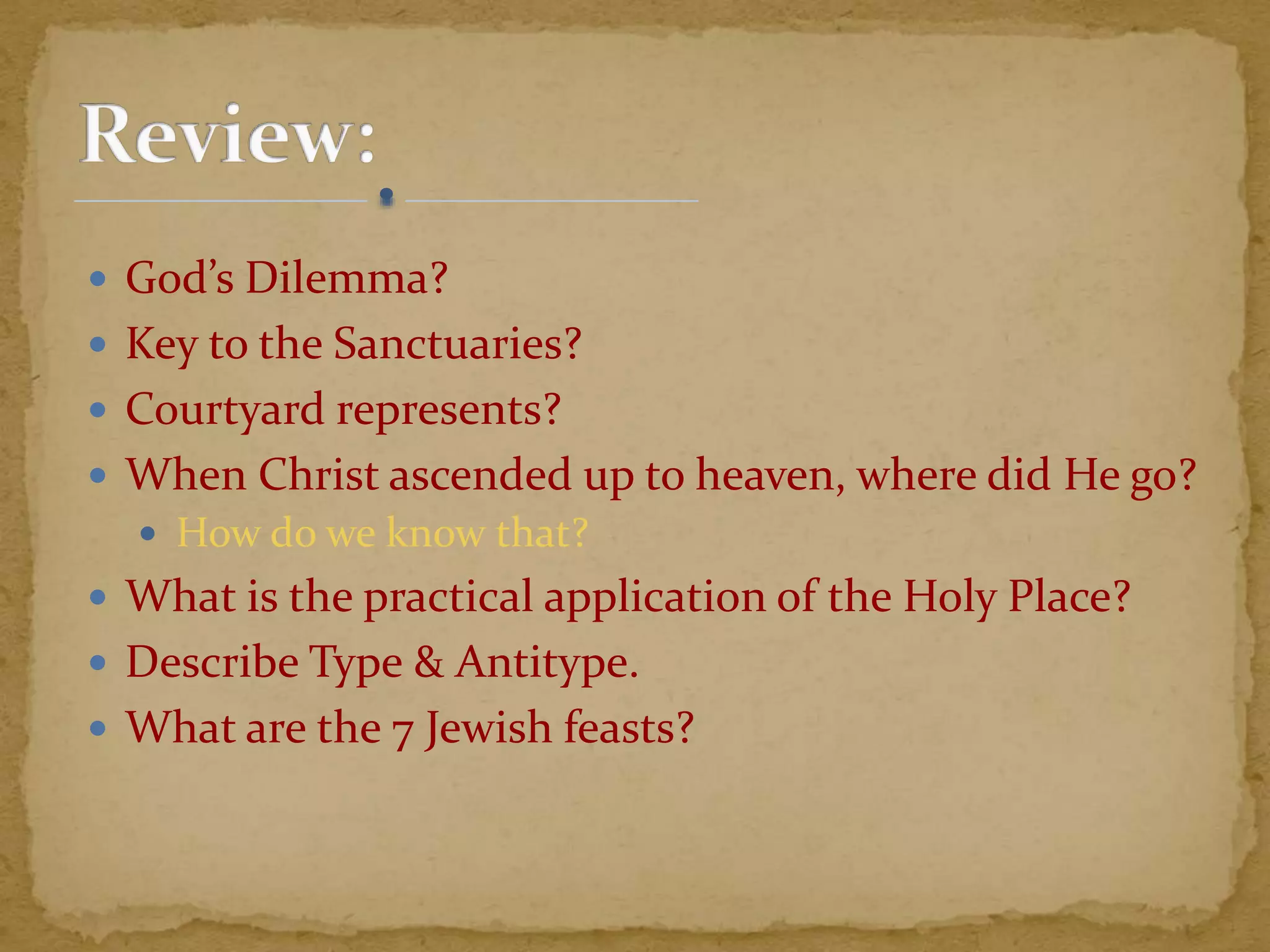  God’s Dilemma?
 Key to the Sanctuaries?
 Courtyard represents?
 When Christ ascended up to heaven, where did He go?
 How do we know that?
 What is the practical application of the Holy Place?
 Describe Type & Antitype.
 What are the 7 Jewish feasts?
 