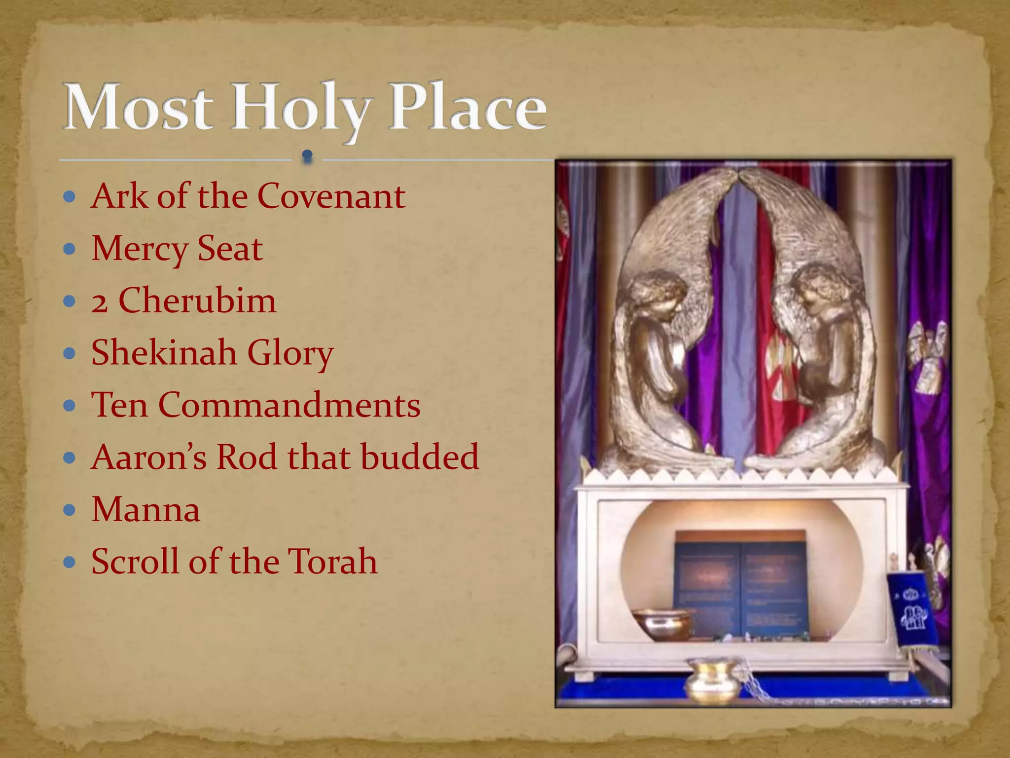  Ark of the Covenant
 Mercy Seat
 2 Cherubim
 Shekinah Glory
 Ten Commandments
 Aaron’s Rod that budded
 Manna
 Scroll of the Torah
 