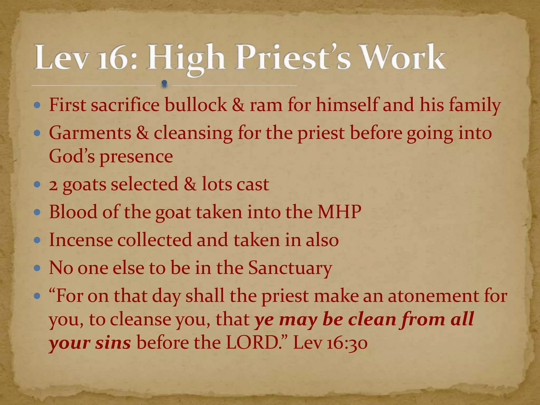  First sacrifice bullock & ram for himself and his family
 Garments & cleansing for the priest before going into
God’s presence
 2 goats selected & lots cast
 Blood of the goat taken into the MHP
 Incense collected and taken in also
 No one else to be in the Sanctuary
 “For on that day shall the priest make an atonement for
you, to cleanse you, that ye may be clean from all
your sins before the LORD.” Lev 16:30
 