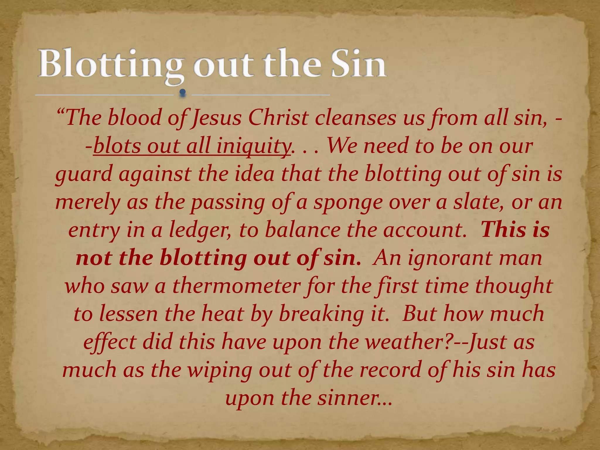 “The blood of Jesus Christ cleanses us from all sin, -
-blots out all iniquity. . . We need to be on our
guard against the idea that the blotting out of sin is
merely as the passing of a sponge over a slate, or an
entry in a ledger, to balance the account. This is
not the blotting out of sin. An ignorant man
who saw a thermometer for the first time thought
to lessen the heat by breaking it. But how much
effect did this have upon the weather?--Just as
much as the wiping out of the record of his sin has
upon the sinner…
 