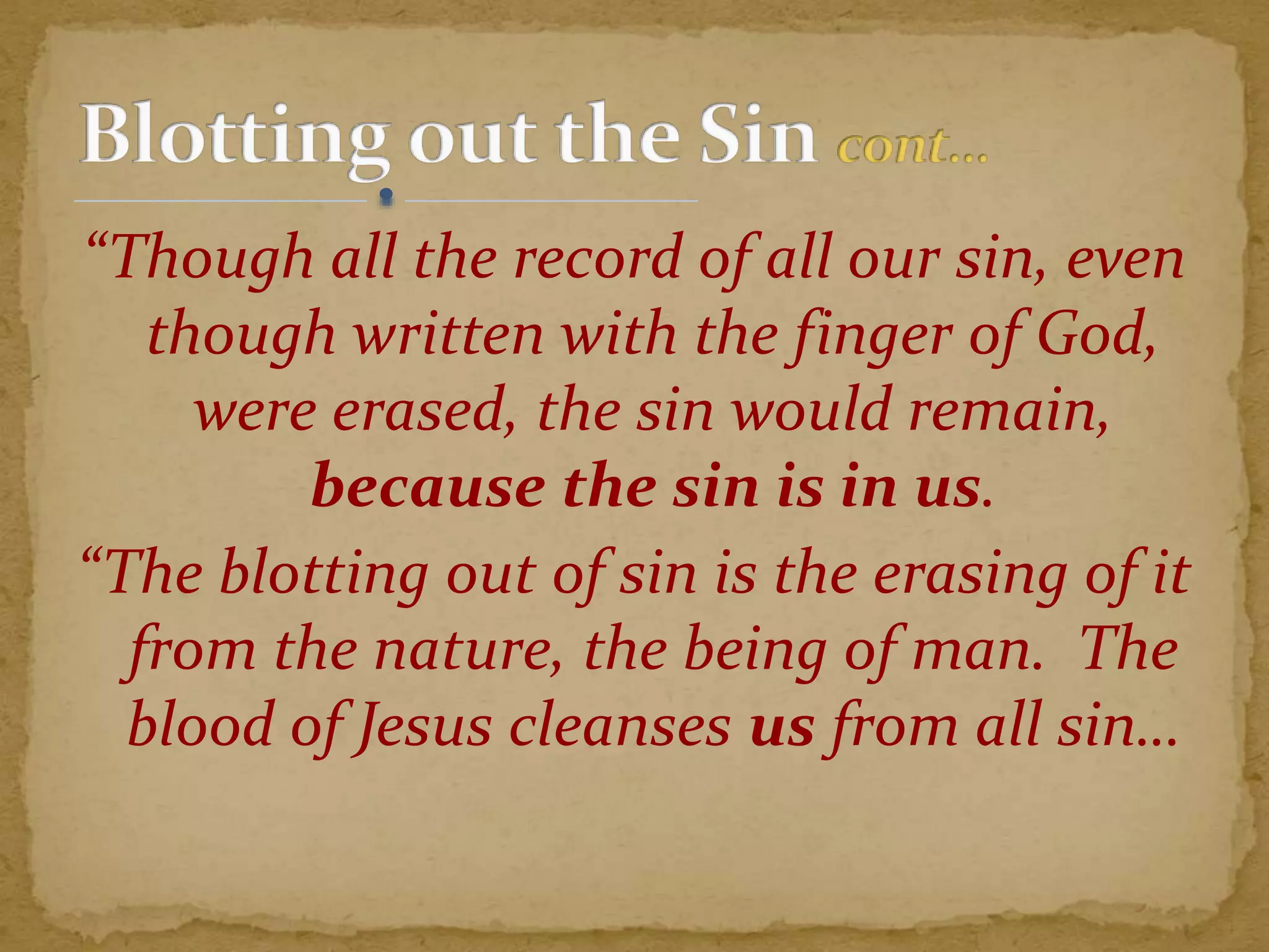 “Though all the record of all our sin, even
though written with the finger of God,
were erased, the sin would remain,
because the sin is in us.
“The blotting out of sin is the erasing of it
from the nature, the being of man. The
blood of Jesus cleanses us from all sin…
 
