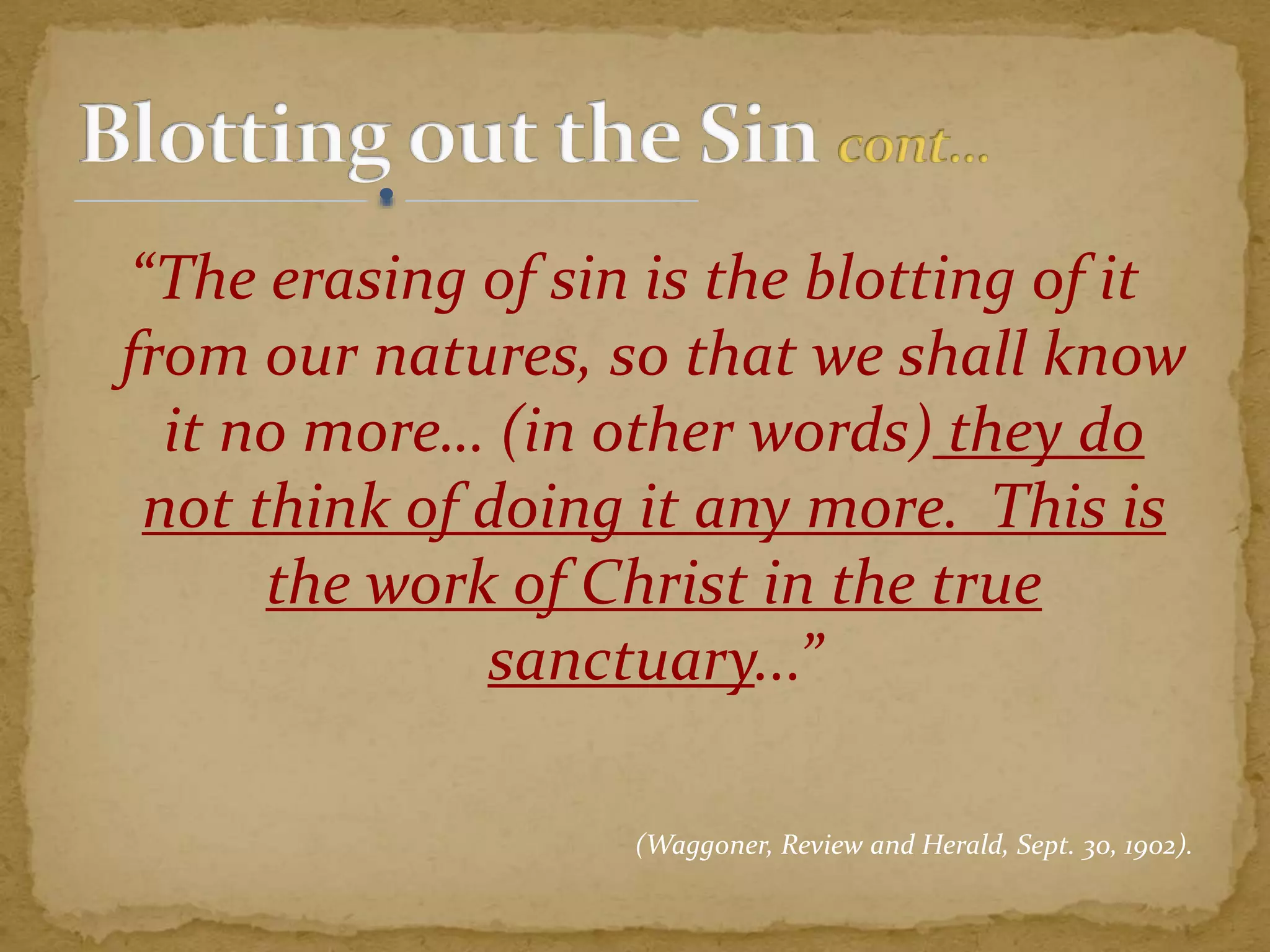 “The erasing of sin is the blotting of it
from our natures, so that we shall know
it no more… (in other words) they do
not think of doing it any more. This is
the work of Christ in the true
sanctuary...”
(Waggoner, Review and Herald, Sept. 30, 1902).
 