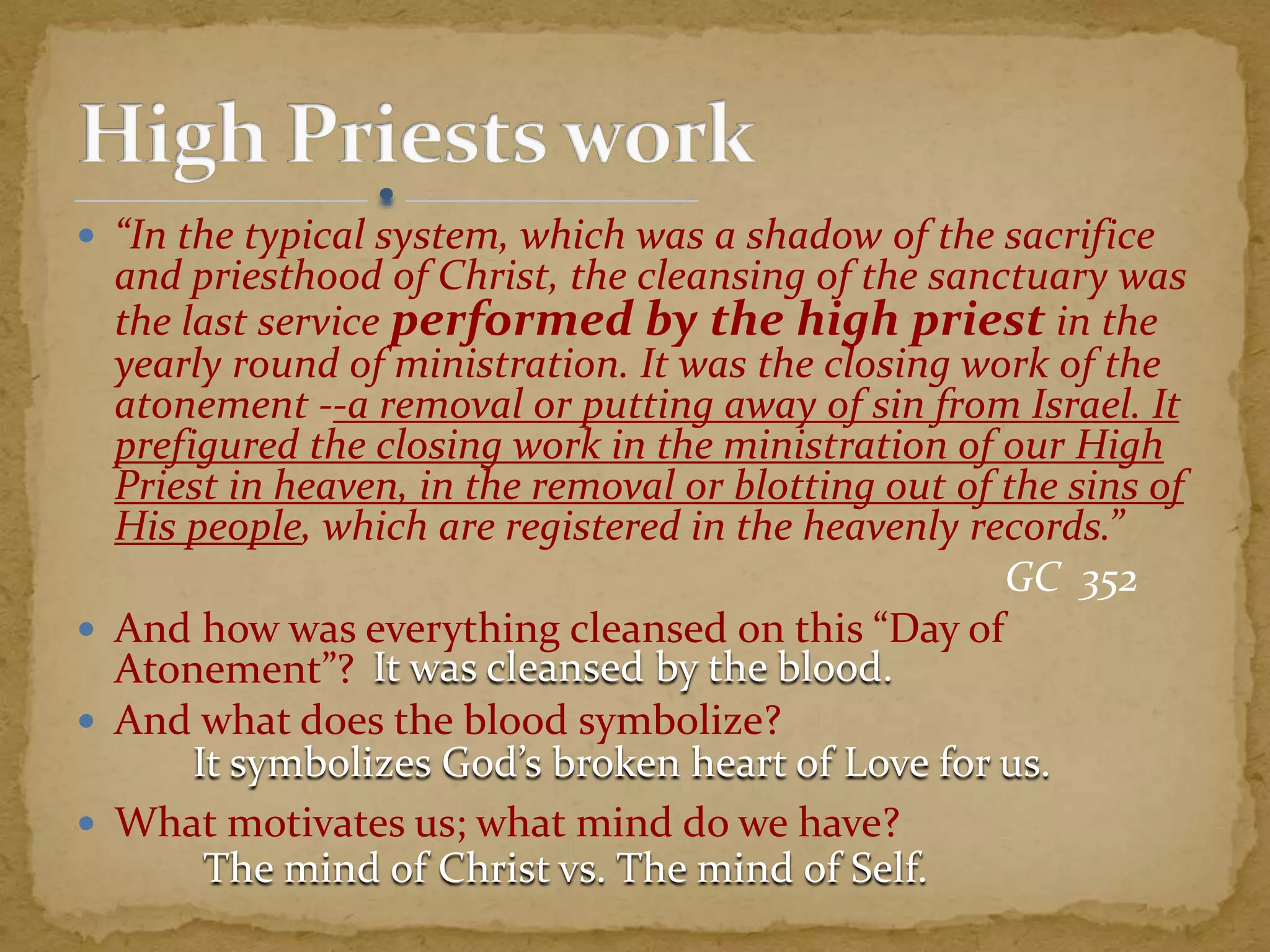  “In the typical system, which was a shadow of the sacrifice
and priesthood of Christ, the cleansing of the sanctuary was
the last service performed by the high priest in the
yearly round of ministration. It was the closing work of the
atonement --a removal or putting away of sin from Israel. It
prefigured the closing work in the ministration of our High
Priest in heaven, in the removal or blotting out of the sins of
His people, which are registered in the heavenly records.”
GC 352
 And how was everything cleansed on this “Day of
Atonement”?
 And what does the blood symbolize?
 What motivates us; what mind do we have?
It was cleansed by the blood.
It symbolizes God’s broken heart of Love for us.
The mind of Christ vs. The mind of Self.
 