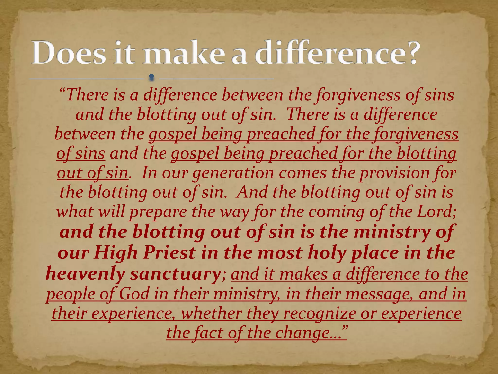 “There is a difference between the forgiveness of sins
and the blotting out of sin. There is a difference
between the gospel being preached for the forgiveness
of sins and the gospel being preached for the blotting
out of sin. In our generation comes the provision for
the blotting out of sin. And the blotting out of sin is
what will prepare the way for the coming of the Lord;
and the blotting out of sin is the ministry of
our High Priest in the most holy place in the
heavenly sanctuary; and it makes a difference to the
people of God in their ministry, in their message, and in
their experience, whether they recognize or experience
the fact of the change…”
 
