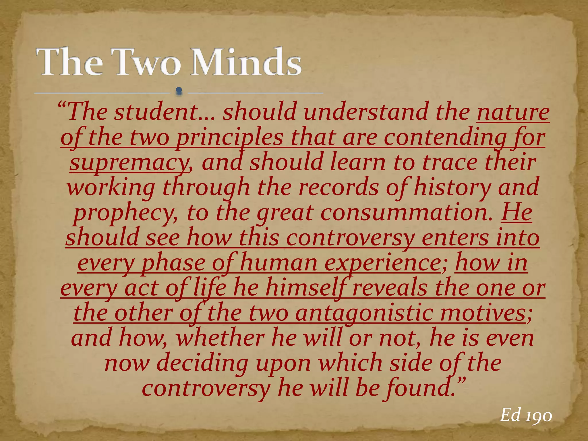 “The student… should understand the nature
of the two principles that are contending for
supremacy, and should learn to trace their
working through the records of history and
prophecy, to the great consummation. He
should see how this controversy enters into
every phase of human experience; how in
every act of life he himself reveals the one or
the other of the two antagonistic motives;
and how, whether he will or not, he is even
now deciding upon which side of the
controversy he will be found.”
Ed 190
 