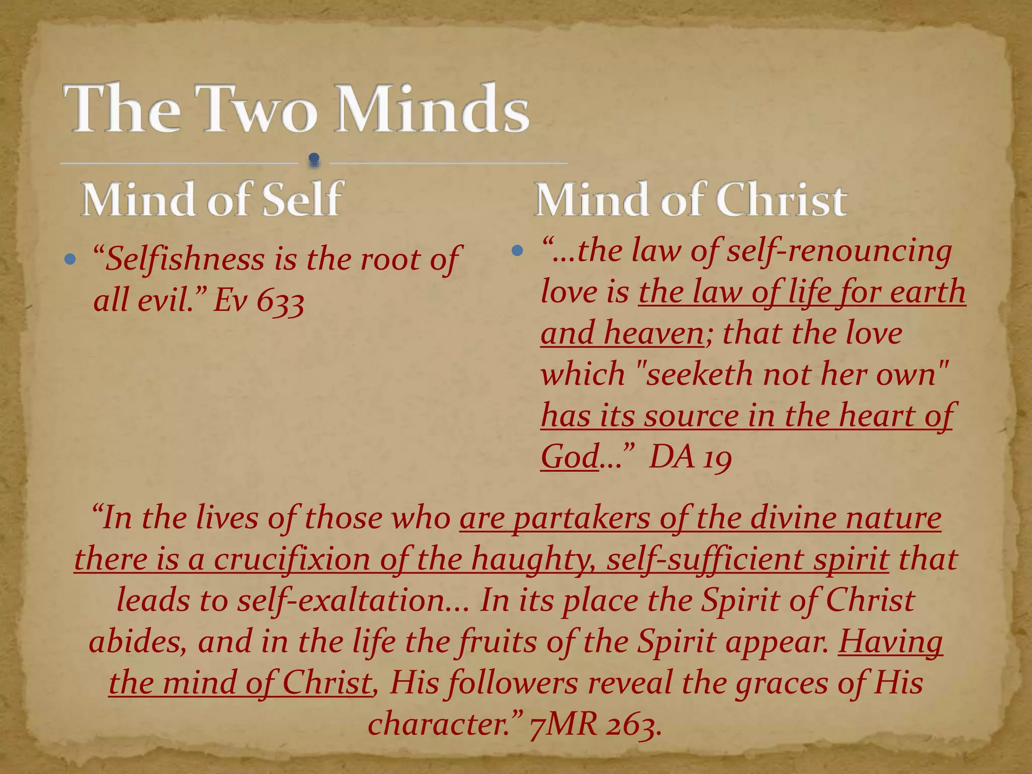  “Selfishness is the root of
all evil.” Ev 633
 “…the law of self-renouncing
love is the law of life for earth
and heaven; that the love
which "seeketh not her own"
has its source in the heart of
God…” DA 19
“In the lives of those who are partakers of the divine nature
there is a crucifixion of the haughty, self-sufficient spirit that
leads to self-exaltation... In its place the Spirit of Christ
abides, and in the life the fruits of the Spirit appear. Having
the mind of Christ, His followers reveal the graces of His
character.” 7MR 263.
 