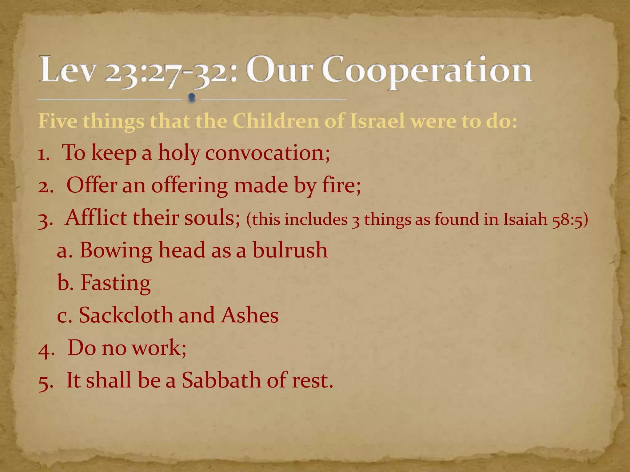 Five things that the Children of Israel were to do:
1. To keep a holy convocation;
2. Offer an offering made by fire;
3. Afflict their souls; (this includes 3 things as found in Isaiah 58:5)
a. Bowing head as a bulrush
b. Fasting
c. Sackcloth and Ashes
4. Do no work;
5. It shall be a Sabbath of rest.
 