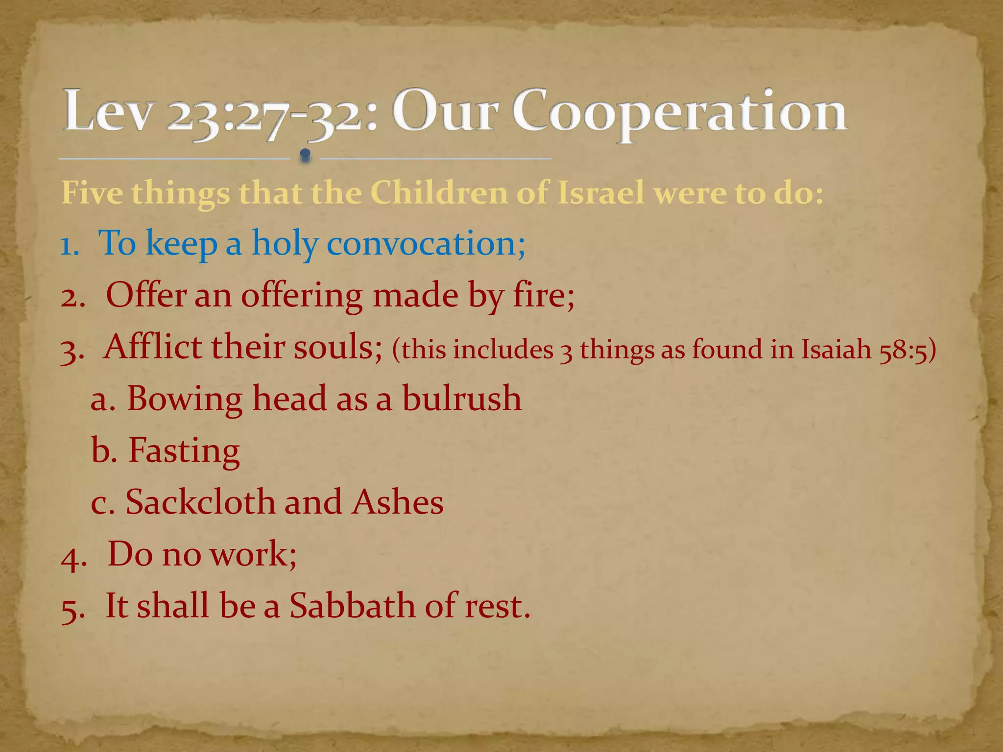 Five things that the Children of Israel were to do:
1. To keep a holy convocation;
2. Offer an offering made by fire;
3. Afflict their souls; (this includes 3 things as found in Isaiah 58:5)
a. Bowing head as a bulrush
b. Fasting
c. Sackcloth and Ashes
4. Do no work;
5. It shall be a Sabbath of rest.
 