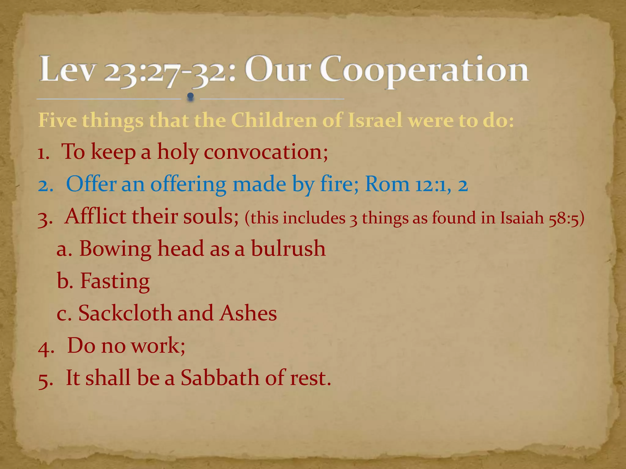 Five things that the Children of Israel were to do:
1. To keep a holy convocation;
2. Offer an offering made by fire; Rom 12:1, 2
3. Afflict their souls; (this includes 3 things as found in Isaiah 58:5)
a. Bowing head as a bulrush
b. Fasting
c. Sackcloth and Ashes
4. Do no work;
5. It shall be a Sabbath of rest.
 