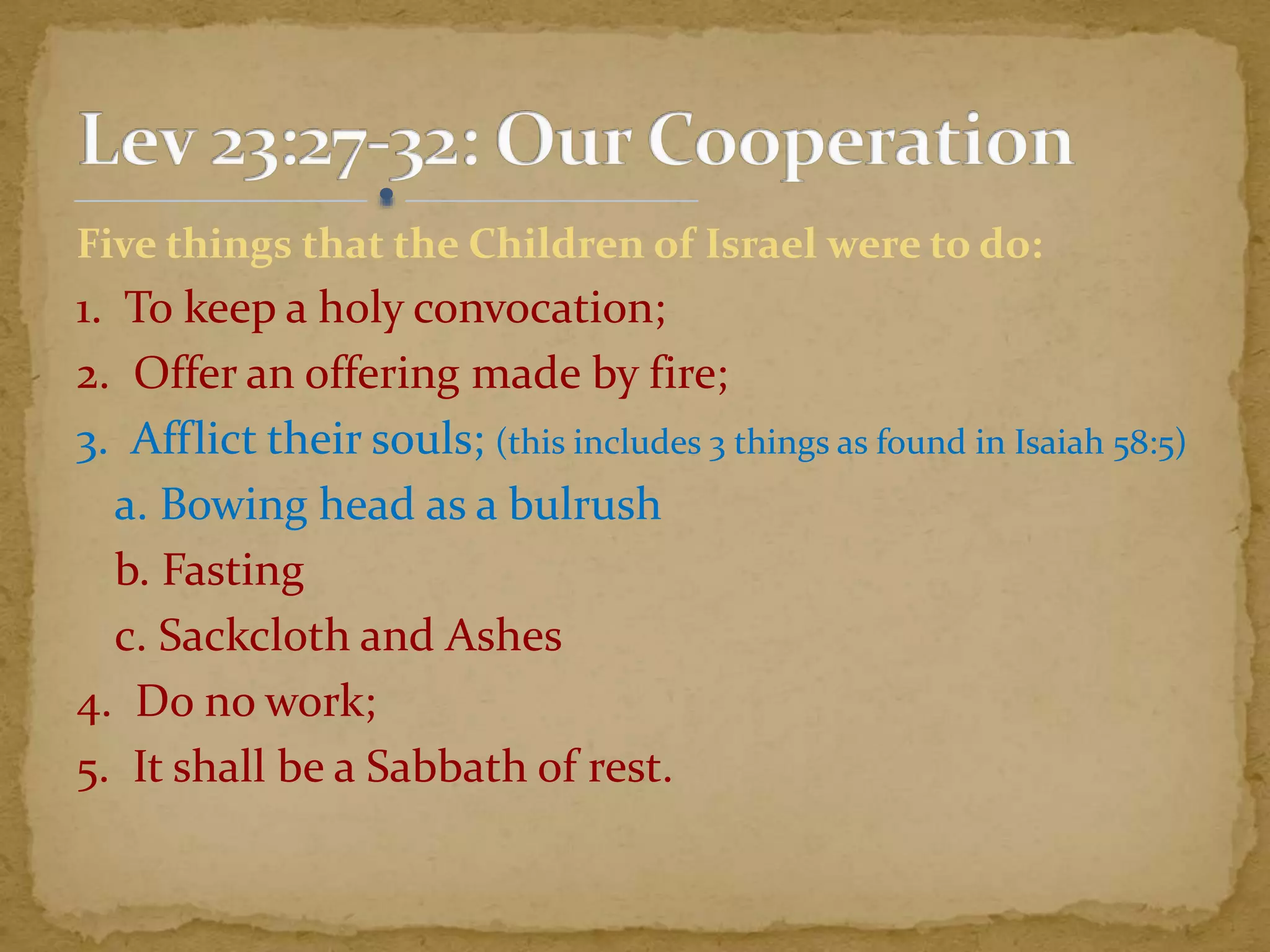 Five things that the Children of Israel were to do:
1. To keep a holy convocation;
2. Offer an offering made by fire;
3. Afflict their souls; (this includes 3 things as found in Isaiah 58:5)
a. Bowing head as a bulrush
b. Fasting
c. Sackcloth and Ashes
4. Do no work;
5. It shall be a Sabbath of rest.
 