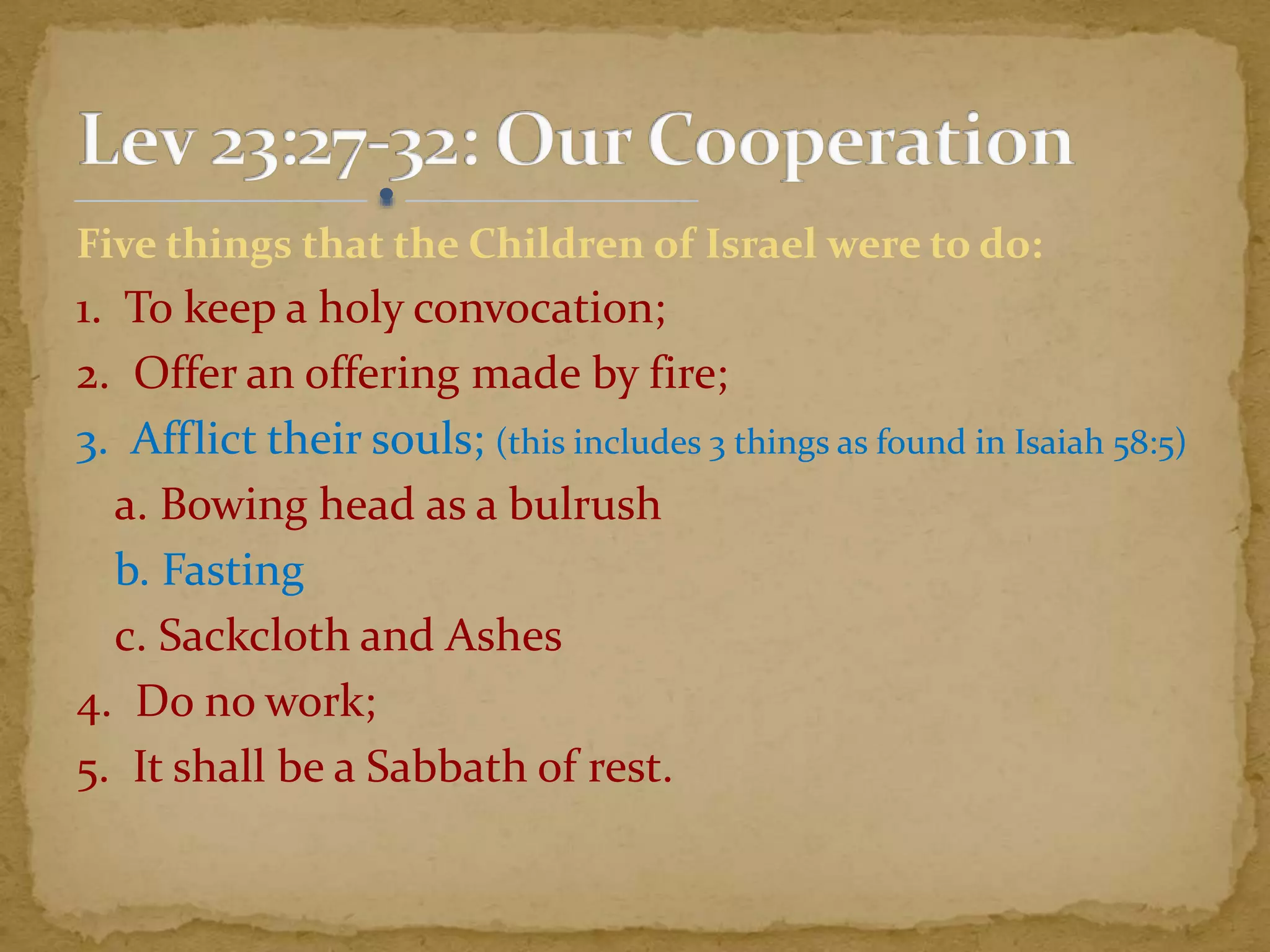 Five things that the Children of Israel were to do:
1. To keep a holy convocation;
2. Offer an offering made by fire;
3. Afflict their souls; (this includes 3 things as found in Isaiah 58:5)
a. Bowing head as a bulrush
b. Fasting
c. Sackcloth and Ashes
4. Do no work;
5. It shall be a Sabbath of rest.
 