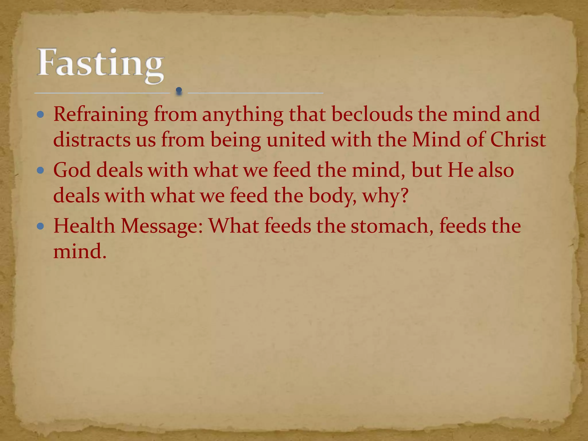  Refraining from anything that beclouds the mind and
distracts us from being united with the Mind of Christ
 God deals with what we feed the mind, but He also
deals with what we feed the body, why?
 Health Message: What feeds the stomach, feeds the
mind.
 