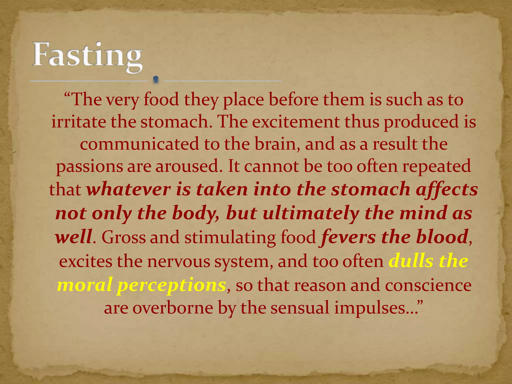 “The very food they place before them is such as to
irritate the stomach. The excitement thus produced is
communicated to the brain, and as a result the
passions are aroused. It cannot be too often repeated
that whatever is taken into the stomach affects
not only the body, but ultimately the mind as
well. Gross and stimulating food fevers the blood,
excites the nervous system, and too often dulls the
moral perceptions, so that reason and conscience
are overborne by the sensual impulses…”
 
