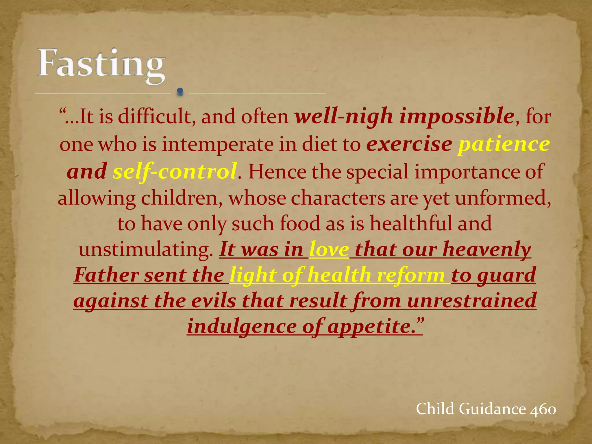 “…It is difficult, and often well-nigh impossible, for
one who is intemperate in diet to exercise patience
and self-control. Hence the special importance of
allowing children, whose characters are yet unformed,
to have only such food as is healthful and
unstimulating. It was in love that our heavenly
Father sent the light of health reform to guard
against the evils that result from unrestrained
indulgence of appetite.”
Child Guidance 460
 