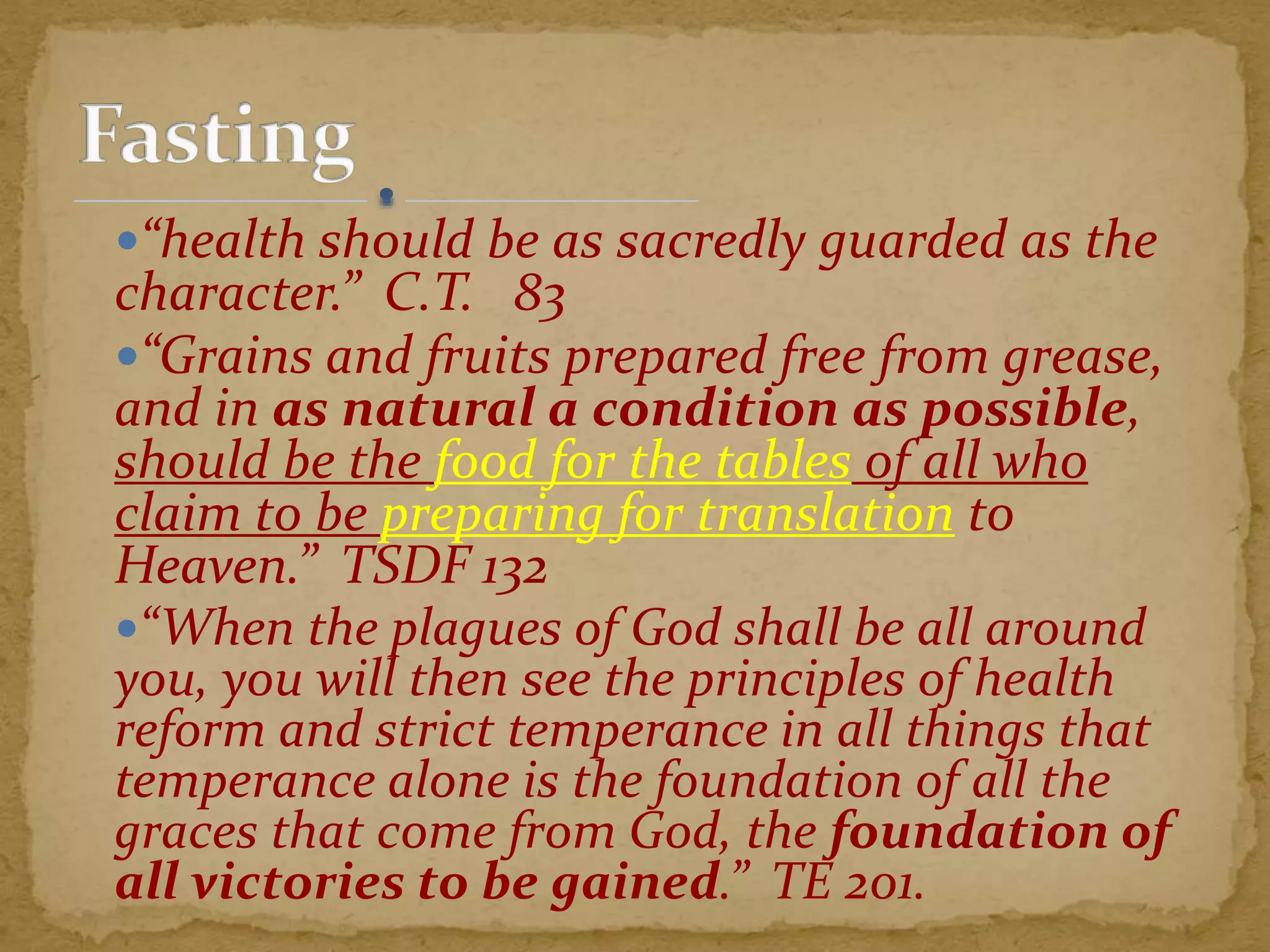 “health should be as sacredly guarded as the
character.” C.T. 83
“Grains and fruits prepared free from grease,
and in as natural a condition as possible,
should be the food for the tables of all who
claim to be preparing for translation to
Heaven.” TSDF 132
“When the plagues of God shall be all around
you, you will then see the principles of health
reform and strict temperance in all things that
temperance alone is the foundation of all the
graces that come from God, the foundation of
all victories to be gained.” TE 201.
 