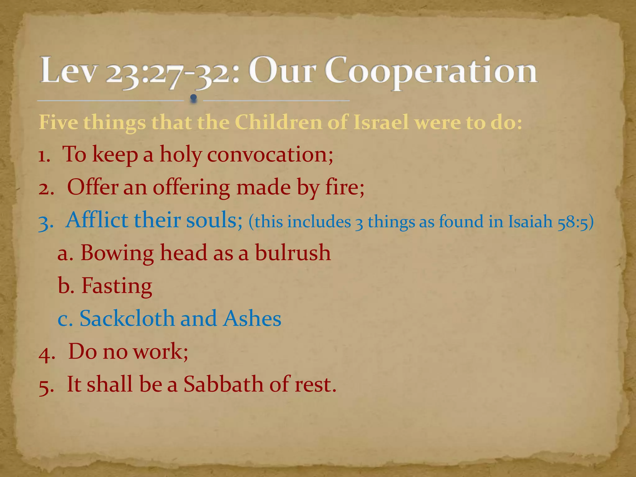 Five things that the Children of Israel were to do:
1. To keep a holy convocation;
2. Offer an offering made by fire;
3. Afflict their souls; (this includes 3 things as found in Isaiah 58:5)
a. Bowing head as a bulrush
b. Fasting
c. Sackcloth and Ashes
4. Do no work;
5. It shall be a Sabbath of rest.
 